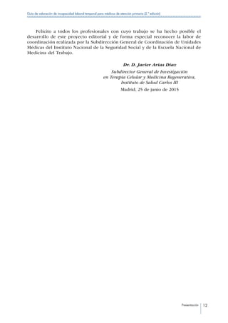 Presentación 12
Guía de valoración de incapacidad laboral temporal para médicos de atención primaria (2.ª edición)
Felicito a todos los profesionales con cuyo trabajo se ha hecho posible el
desarrollo de este proyecto editorial y de forma especial reconocer la labor de
coordinación realizada por la Subdirección General de Coordinación de Unidades
Médicas del Instituto Nacional de la Seguridad Social y de la Escuela Nacional de
Medicina del Trabajo.
	 Dr. D. Javier Arias Díaz
	 Subdirector General de Investigación
	 en Terapia Celular y Medicina Regenerativa,
	 Instituto de Salud Carlos III
	 Madrid, 25 de junio de 2015
 