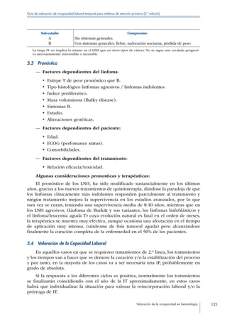 Valoración de la incapacidad en hematología 121
Guía de valoración de incapacidad laboral temporal para médicos de atención primaria (2.ª edición)
Sub-estadio Compromiso
A Sin síntomas generales.
B Con síntomas generales, fiebre, sudoración nocturna, pérdida de peso.
La etapa IV no implica lo mismo en el LNH que en otros tipos de cáncer. No se sigue una escalada progresi-
va necesariamente irreversible o incurable.
5.3 Pronóstico
—— Factores dependientes del linfoma:
•  Estirpe T de peor pronóstico que B.
•  Tipo histológico linfomas agresivos / linfomas indolentes.
•  Índice proliferativo.
•  Masa voluminosa (Bulky disease).
•  Síntomas B.
•  Estadio.
•  Alteraciones genéticas.
—— Factores dependientes del paciente:
•  Edad.
•  ECOG (perfomance status).
•  Comorbilidades.
—— Factores dependientes del tratamiento:
•  Relación eficacia/toxicidad.
Algunas consideraciones pronosticas y terapéuticas:
El pronóstico de los LNH, ha sido modificado sustancialmente en los últimos
años, gracias a los nuevos tratamientos de quimioterapia, dándose la paradoja de que
los linfomas clínicamente más indolentes responden parcialmente al tratamiento y
ningún tratamiento mejora la supervivencia en los estadios avanzados, por lo que
rara vez se curan, teniendo una supervivencia media de 8-10 años, mientras que en
los LNH agresivos, (Linfoma de Burkitt y sus variantes, los linfomas linfoblásticos y
el linfoma/leucemia aguda T) cuya evolución natural es fatal en el orden de meses,
la terapéutica se muestra muy efectiva, aunque ocasiona una afectación en el tiempo
de aplicación muy intensa, (síndrome de lisis tumoral aguda) pero alcanzándose
finalmente la curación completa de la enfermedad en el 50% de los pacientes.
5.4  Valoración de la Capacidad Laboral
En aquellos casos en que se requieren tratamientos de 2.ª línea, los tratamientos
y los tiempos van a hacer que se demore la curación y/o la estabilización del proceso
y por tanto, en la mayoría de los casos va a ser necesaria una IP, probablemente en
grado de absoluta.
Si la respuesta a los diferentes ciclos es positiva, normalmente los tratamientos
se finalizarán coincidiendo con el año de la IT aproximadamente, en estos casos
habrá que individualizar la situación para valorar la reincorporación laboral y/o la
prórroga de IT.
 