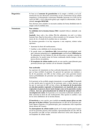 Valoración de la incapacidad en hematología 127
Guía de valoración de incapacidad laboral temporal para médicos de atención primaria (2.ª edición)
Diagnóstico Se basa en el aumento de granulocitos en la sangre y médula y en la de-
mostración de una alteración característica en los cromosomas de las células
sanguíneas, el denominado cromosoma Filadelfia (presente en el 95% de los
casos de LMC), o de la alteración génica que origina la enfermedad, el deno-
minado oncogén BCR/ABL.
Para efectuar estos estudios es necesario analizar de forma detallada tanto la
sangre como la médula ósea.
Tratamiento Fase crónica:
Un inhibidor de la tirosina kinasa (TKI): imatinib (Glivec), nilotinib o da-
satinib.
Imatinib: Ataca solo a las células Ph(+)Se administra vía oral y se tolera
bastante bien. Baja los leucocitos a cifras normales en 3-6 semanas. Tras 6-12
meses de tto. el estado de la medula ósea se normaliza.
En términos generales si no hay respuesta o esta empeora, existen varias
opciones:
•  Aumentar la dosis del medicamento.
•  Cambiar a otro inhibidor de la tirosina kinasa.
• Se puede tratar con Interferon Alfa (sintomatología pseudogripal, mial-
gias, síntomas psiquiátricos), o quimioterapia convencional: Hidroxiurea:
Se administra vía oral. Reduce la cifra de leucocitos y permite controlar su
producción. Se puede tomar de forma continuada mucho tiempo y tiene
pocos efectos secundarios,
• El trasplante de células madre puede ser una opción, especialmente para
personas jóvenes que cuentan con un donante compatible.
Fase acelerada:
Las opciones de tratamiento en fase acelerada dependen de los tratamientos
que ya haya recibido el paciente. En general, las opciones son similares a
las de los pacientes con LMC en fase crónica, pero estos pacientes tienen
menos probabilidades de presentar una respuesta a largo plazo a cualquier
tratamiento.
Si el paciente no ha recibido ningún tratamiento, se usará un TKI. El imatinib
es una opción para la mayoría de las personas, pero a dosis mayores que
las que se usan para la LMC en fase crónica. La mayoría de los pacientes
en esta fase pueden responder al tratamiento con imatinib, pero estas
respuestas no parecen durar tanto tiempo como en los pacientes en fase
crónica. Aun así, aproximadamente la mitad de los pacientes sobrevi-
ven después de 4 años. Si el paciente ya se encuentra recibiendo imatinib, se
debe aumentar la dosis de este medicamento. Otra opción es cambiar a uno
de los otros inhibidores de la tirosina Kinasa.
El interferón es otra opción, pero también es mucho menos eficaz en esta
fase que en la fase crónica. Aproximadamente un 20% de los pacientes pre-
senta alguna respuesta a la quimioterapia, pero usualmente estas respuestas
duran menos de 6 meses.
Un alotrasplante de células madre puede ser la mejor opción para la mayo-
ría de los pacientes jóvenes seleccionados. Aproximadamente de 20 a 40% de
los pacientes con LMC en fase acelerada sobreviven varios años después de
un trasplante de células madre.
 