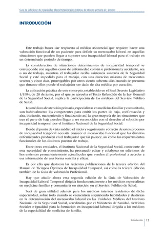 Introducción 13
Guía de valoración de incapacidad laboral temporal para médicos de atención primaria (2.ª edición)
INTRODUCCIÓN
Este trabajo busca dar respuesta al médico asistencial que requiere hacer una
valoración funcional de un paciente para definir su menoscabo laboral en aquellas
situaciones que pueden llegar a suponer una incapacidad laboral para el trabajo en
un determinado periodo de tiempo.
La consideración de situaciones determinantes de incapacidad temporal se
corresponde con aquellos casos de enfermedad común o profesional y accidente, sea
o no de trabajo, mientras el trabajador reciba asistencia sanitaria de la Seguridad
Social y esté impedido para el trabajo, con una duración máxima de trescientos
sesenta y cinco días, prorrogables por otros ciento ochenta días cuando se presuma
que durante ellos puede el trabajador ser dado de alta médica por curación.
La aplicación práctica de este concepto, establecido en el Real Decreto Legislativo
1/1994, de 20 de junio, por el que se aprueba el Texto Refundido de la Ley General
de la Seguridad Social, implica la participación de los médicos del Servicio Público
de Salud.
Los médicos de atención primaria,especialistas en medicina familiar y comunitaria,
son habitualmente los competentes para emitir los partes de baja, confirmación y
alta, iniciando, manteniendo y finalizando así, la gran mayoría de las situaciones que
tras el parte de baja pueden llegar a ser reconocidas con el derecho al subsidio por
incapacidad temporal por el Instituto Nacional de la Seguridad Social.
Desde el punto de vista médico el inicio y seguimiento correcto de estos procesos
de incapacidad temporal necesita conocer el menoscabo funcional que las distintas
enfermedades producen en el trabajador que las padece, así como los requerimientos
funcionales de los distintos puestos de trabajo.
Entre otras entidades, el Instituto Nacional de la Seguridad Social, consciente de
esta necesidad de conocimiento, ha procurado editar y colaborar en ediciones de
herramientas permanentemente actualizadas que ayuden al profesional a acceder a
esa información de una forma sencilla y eficaz.
Es por ello que destacan las recientes publicaciones de la tercera edición del
Manual de Tiempos Óptimos de Incapacidad Temporal, así como la tercera edición
también de la Guía de Valoración Profesional.
Hay que añadir ahora esta segunda edición de la Guía de Valoración de
Incapacidad Laboral Temporal dirigida fundamentalmente a los médicos especialistas
en medicina familiar y comunitaria en ejercicio en el Servicio Público de Salud.
Será de gran utilidad además para los médicos internos residentes de dicha
especialidad, sobre todo cuando se encuentren adquiriendo habilidades y destrezas
en la determinación del menoscabo laboral en las Unidades Médicas del Instituto
Nacional de la Seguridad Social, acreditadas por el Ministerio de Sanidad, Servicios
Sociales e Igualdad para la formación en incapacidad laboral dirigida a los médicos
de la especialidad de medicina de familia.
 