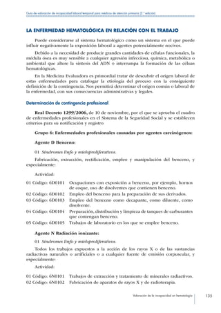 Valoración de la incapacidad en hematología 135
Guía de valoración de incapacidad laboral temporal para médicos de atención primaria (2.ª edición)
LA ENFERMEDAD HEMATOLÓGICA EN RELACIÓN CON EL TRABAJO
Puede considerarse al sistema hematológico como un sistema en el que puede
influir negativamente la exposición laboral a agentes potencialmente nocivos.
Debido a la necesidad de producir grandes cantidades de células funcionales, la
médula ósea es muy sensible a cualquier agresión infecciosa, química, metabólica o
ambiental que altere la síntesis del ADN o interrumpa la formación de las céluas
hematológicas.
En la Medicina Evaluadora es primordial tratar de descubrir el origen laboral de
estas enfermedades para catalogar la etiología del proceso con la consiguiente
definición de la contingencia. Nos permitirá determinar el origen común o laboral de
la enfermedad, con sus consecuencias administrativas y legales.
Determinación de contingencia profesional
Real Decreto 1299/2006, de 10 de noviembre, por el que se aprueba el cuadro
de enfermedades profesionales en el Sistema de la Seguridad Social y se establecen
criterios para su notificación y registro
Grupo 6: Enfermedades profesionales causadas por agentes carcinógenos:
Agente D Benceno:
01  Síndromes linfo y mieloproliferativos.
Fabricación, extracción, rectificación, empleo y manipulación del benceno, y
especialmente:
Actividad:
01 Código: 6D0101 Ocupaciones con exposición a benceno, por ejemplo, hornos
de coque, uso de disolventes que contienen benceno.
02 Código: 6D0102 Empleo del benceno para la preparación de sus derivados.
03 Código: 6D0103 Empleo del benceno como decapante, como diluente, como
disolvente.
04 Código: 6D0104 Preparación, distribución y limpieza de tanques de carburantes
que contengan benceno.
05 Código: 6D0105 Trabajos de laboratorio en los que se emplee benceno.
Agente N Radiación ionizante:
01  Síndromes linfo y mieloproliferativos.
Todos los trabajos expuestos a la acción de los rayos X o de las sustancias
radiactivas naturales o artificiales o a cualquier fuente de emisión corpuscular, y
especialmente:
Actividad:
01 Código: 6N0101 Trabajos de extracción y tratamiento de minerales radiactivos.
02 Código: 6N0102 Fabricación de aparatos de rayos X y de radioterapia.
 