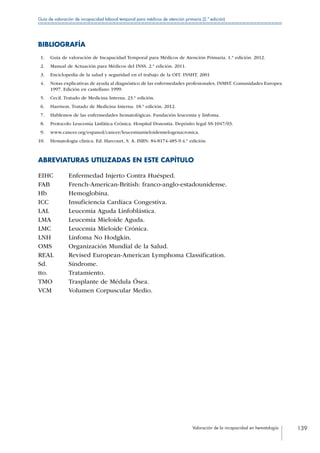 Valoración de la incapacidad en hematología 139
Guía de valoración de incapacidad laboral temporal para médicos de atención primaria (2.ª edición)
BIBLIOGRAFÍA
 1.	 Guía de valoración de Incapacidad Temporal para Médicos de Atención Primaria. 1.ª edición. 2012.
 2.	 Manual de Actuación para Médicos del INSS. 2.ª edición. 2011.
 3.	 Enciclopedia de la salud y seguridad en el trabajo de la OIT. INSHT. 2001
 4.	 Notas explicativas de ayuda al diagnóstico de las enfermedades profesionales. INMST. Comunidades Europea
1997. Edición en castellano 1999.
 5.	 Cecil. Tratado de Medicina Interna. 23.ª edición.
 6.	 Harrison. Tratado de Medicina Interna. 18.ª edición. 2012.
 7.	 Hablemos de las enfermedades hematológicas. Fundación leucemia y linfoma.
 8.	 Protocolo Leucemia Linfática Crónica. Hospital Donostia. Depósito legal SS-1047/03.
 9.	 www.cancer.org/espanol/cancer/leucemiamieloidemielogenacronica.
10.	 Hematología clínica. Ed. Harcourt, S. A. ISBN: 84-8174-485-9.4.ª edición.
ABREVIATURAS UTILIZADAS EN ESTE CAPÍTULO
EIHC Enfermedad Injerto Contra Huésped.
FAB French-American-British: franco-anglo-estadounidense.
Hb Hemoglobina.
ICC Insuficiencia Cardíaca Congestiva.
LAL Leucemia Aguda Linfoblástica.
LMA Leucemia Mieloide Aguda.
LMC Leucemia Mieloide Crónica.
LNH Linfoma No Hodgkin.
OMS Organización Mundial de la Salud.
REAL Revised European-American Lymphoma Classification.
Sd. Síndrome.
tto. Tratamiento.
TMO Trasplante de Médula Ósea.
VCM Volumen Corpuscular Medio.
 