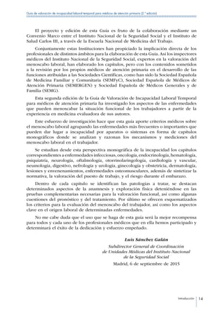 Introducción 14
Guía de valoración de incapacidad laboral temporal para médicos de atención primaria (2.ª edición)
El proyecto y edición de esta Guía es fruto de la colaboración mediante un
Convenio Marco entre el Instituto Nacional de la Seguridad Social y el Instituto de
Salud Carlos III, a través de la Escuela Nacional de Medicina del Trabajo.
Conjuntamente estas Instituciones han propiciado la implicación directa de los
profesionales de distintos ámbitos para la elaboración de esta Guía. Así los inspectores
médicos del Instituto Nacional de la Seguridad Social, expertos en la valoración del
menoscabo laboral, han elaborado los capítulos, pero con los contenidos sometidos
a la revisión por los propios médicos de atención primaria en el desarrollo de las
funciones atribuidas a las Sociedades Científicas, como han sido la Sociedad Española
de Medicina Familiar y Comunitaria (SEMFyC), Sociedad Española de Médicos de
Atención Primaria (SEMERGEN) y Sociedad Española de Médicos Generales y de
Familia (SEMG).
Esta segunda edición de la Guía de Valoración de Incapacidad Laboral Temporal
para médicos de atención primaria ha investigado los aspectos de las enfermedades
que pueden menoscabar la situación funcional de los trabajadores a partir de la
experiencia en medicina evaluadora de sus autores.
Este esfuerzo de investigación hace que esta guía aporte criterios médicos sobre
el menoscabo laboral agrupando las enfermedades más frecuentes o importantes que
pueden dar lugar a incapacidad por aparatos o sistemas en forma de capítulos
monográficos donde se analizan y razonan los mecanismos y mediciones del
menoscabo laboral en el trabajador.
Se estudian desde esta perspectiva monográfica de la incapacidad los capítulos
correspondientes a enfermedades infecciosas,oncología,endocrinología,hematología,
psiquiatría, neurología, oftalmología, otorrinolaringología, cardiología y vascular,
neumología, digestivo, nefrología y urología, ginecología y obstetricia, dermatología,
lesiones y envenenamientos, enfermedades osteomusculares, además de sintetizar la
normativa, la valoración del puesto de trabajo, y el riesgo durante el embarazo.
Dentro de cada capítulo se identifican las patologías a tratar, se destacan
determinados aspectos de la anamnesis y exploración física deteniéndose en las
pruebas complementarias necesarias para la valoración funcional, así como algunas
cuestiones del pronóstico y del tratamiento. Por último se ofrecen esquematizados
los criterios para la evaluación del menoscabo del trabajador, así como los aspectos
clave en el origen laboral de determinadas enfermedades.
No me cabe duda que el uso que se haga de esta guía será la mejor recompensa
para todos y cada uno de los profesionales médicos que en ella hemos participado y
determinará el éxito de la dedicación y esfuerzo empeñado.
	 Luis Sánchez Galán
	 Subdirector General de Coordinación
	 de Unidades Médicas del Instituto Nacional
	 de la Seguridad Social
	 Madrid, 6 de septiembre de 2015
 