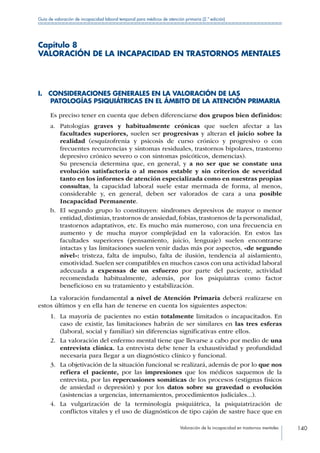 Valoración de la incapacidad en trastornos mentales 140
Guía de valoración de incapacidad laboral temporal para médicos de atención primaria (2.ª edición)
Capítulo 8
VALORACIÓN DE LA INCAPACIDAD EN TRASTORNOS MENTALES
I. CONSIDERACIONES GENERALES EN LA VALORACIÓN DE LAS
PATOLOGÍAS PSIQUIÁTRICAS EN EL ÁMBITO DE LA ATENCIÓN PRIMARIA
Es preciso tener en cuenta que deben diferenciarse dos grupos bien definidos:
a.	 Patologías graves y habitualmente crónicas que suelen afectar a las
facultades superiores, suelen ser progresivas y alteran el juicio sobre la
realidad (esquizofrenia y psicosis de curso crónico y progresivo o con
frecuentes recurrencias y síntomas residuales, trastornos bipolares, trastorno
depresivo crónico severo o con síntomas psicóticos, demencias).
Su presencia determina que, en general, y a no ser que se constate una
evolución satisfactoria o al menos estable y sin criterios de severidad
tanto en los informes de atención especializada como en nuestras propias
consultas, la capacidad laboral suele estar mermada de forma, al menos,
considerable y, en general, deben ser valorados de cara a una posible
Incapacidad Permanente.
b.	 El segundo grupo lo constituyen: síndromes depresivos de mayor o menor
entidad,distimias,trastornos de ansiedad,fobias,trastornos de la personalidad,
trastornos adaptativos, etc. Es mucho más numeroso, con una frecuencia en
aumento y de mucha mayor complejidad en la valoración. En estos las
facultades superiores (pensamiento, juicio, lenguaje) suelen encontrarse
intactas y las limitaciones suelen venir dadas más por aspectos, «de segundo
nivel»: tristeza, falta de impulso, falta de ilusión, tendencia al aislamiento,
emotividad. Suelen ser compatibles en muchos casos con una actividad laboral
adecuada a expensas de un esfuerzo por parte del paciente, actividad
recomendada habitualmente, además, por los psiquiatras como factor
beneficioso en su tratamiento y estabilización.
La valoración fundamental a nivel de Atención Primaria deberá realizarse en
estos últimos y en ella han de tenerse en cuenta los siguientes aspectos:
1.	 La mayoría de pacientes no están totalmente limitados o incapacitados. En
caso de existir, las limitaciones habrán de ser similares en las tres esferas
(laboral, social y familiar) sin diferencias significativas entre ellos.
2.	 La valoración del enfermo mental tiene que llevarse a cabo por medio de una
entrevista clínica. La entrevista debe tener la exhaustividad y profundidad
necesaria para llegar a un diagnóstico clínico y funcional.
3.	 La objetivación de la situación funcional se realizará, además de por lo que nos
refiera el paciente, por las impresiones que los médicos saquemos de la
entrevista, por las repercusiones somáticas de los procesos (estigmas físicos
de ansiedad o depresión) y por los datos sobre su gravedad o evolución
(asistencias a urgencias, internamientos, procedimientos judiciales...).
4.	 La vulgarización de la terminología psiquiátrica, la psiquiatrización de
conflictos vitales y el uso de diagnósticos de tipo cajón de sastre hace que en
 