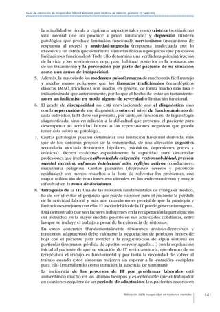 Valoración de la incapacidad en trastornos mentales 141
Guía de valoración de incapacidad laboral temporal para médicos de atención primaria (2.ª edición)
la actualidad se tienda a equiparar aspectos tales como tristeza (sentimiento
vital normal que no produce a priori limitación) y depresión (tristeza
patológica que produce limitación funcional), nerviosismo (mecanismo de
respuesta al estrés) y ansiedad-angustia (respuesta inadecuada por lo
excesiva a un estrés que determina síntomas físicos o psíquicos que producen
limitaciones funcionales). Todo ello determina una verdadera psiquiatrización
de la vida y los sentimientos cuyo paso habitual posterior es la instauración
de un tratamiento y la percepción por parte del paciente de su situación
como una causa de incapacidad.
5.	 Además, la mayoría de los modernos psicofármacos de mucho más fácil manejo
y mucho menos peligrosos que los fármacos tradicionales (neurolépticos
clásicos, IMAO, tricíclicos), son usados, en general, de forma mucho más laxa e
indiscriminada que anteriormente, por lo que el hecho de «estar en tratamiento»
no es un indicativo en modo alguno de severidad o limitación funcional.
6.	 El grado de discapacidad no está correlacionado con el diagnóstico sino
con la repercusión de ese diagnóstico sobre el nivel de funcionamiento de
cada individuo, la IT debe ser prescrita, por tanto, en función no de la patología
diagnosticada, sino en relación a la dificultad que presenta el paciente para
desempeñar su actividad laboral o las repercusiones negativas que pueda
tener ésta sobre su patología.
7.	 Ciertas patologías pueden determinar una limitación funcional derivada, más
que de los síntomas propios de la enfermedad, de una alteración cognitiva
secundaria asociada (trastornos bipolares, psicóticos, depresiones graves y
crónicas). Deben evaluarse especialmente la capacidad para desarrollar
profesiones que impliquen alto nivel de exigencia, responsabilidad, presión
mental excesiva, esfuerzo intelectual alto, reflejos activos (conductores,
maquinaria peligrosa. Ciertos pacientes (depresivos severos y psicóticos
residuales) son menos resueltos a la hora de solventar los problemas, con
mayor utilización de reacciones emocionales en los enfrentamientos y mayor
dificultad en la toma de decisiones.
8.	 Iatrogenia de la IT: Una de las misiones fundamentales de cualquier médico,
ha de ser el evitar el perjuicio que puede suponer para el paciente la pérdida
de la actividad laboral y más aún cuando no es previsible que la patología y
limitaciones mejoren con ello. El uso indebido de la IT puede generar iatrogenia.
Está demostrado que son factores influyentes en la recuperación la participación
del individuo en la mayor medida posible en sus actividades cotidianas, entre
las que se incluye el trabajo a pesar de la existencia de síntomas.
En casos concretos (fundamentalmente síndromes ansioso-depresivos y
trastornos adaptativos) debe valorarse la negociación de períodos breves de
baja con el paciente para atender a la reagudización de algún síntoma en
particular (insomnio, pérdida de apetito, estresor agudo,…) con la explicación
inicial al paciente de que su situación de IT será transitoria, que dentro de su
terapéutica el trabajo es fundamental y por tanto la necesidad de volver al
trabajo cuando estos síntomas mejoren sin esperar a la «curación» completa
para ello (entendiendo como curación la ausencia de síntomas).
La incidencia de los procesos de IT por problemas laborales está
aumentando mucho en los últimos tiempos y es entendible que el trabajador
en ocasiones requiera de un periodo de adaptación. Los pacientes reconocen
 