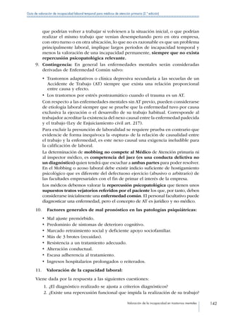 Valoración de la incapacidad en trastornos mentales 142
Guía de valoración de incapacidad laboral temporal para médicos de atención primaria (2.ª edición)
que podrían volver a trabajar si volviesen a la situación inicial, o que podrían
realizar el mismo trabajo que venían desempeñando pero en otra empresa,
con otro turno o en otra ubicación, lo que no es razonable es que un problema
principalmente laboral, implique largos periodos de incapacidad temporal y
menos la valoración de una incapacidad permanente, siempre que no exista
repercusión psicopatológica relevante.
9.	 Contingencia: En general las enfermedades mentales serán consideradas
derivadas de Enfermedad Común salvo:
•  Trastornos adaptativos o clínica depresiva secundaria a las secuelas de un
Accidente de Trabajo (AT) siempre que exista una relación proporcional
entre causa y efecto.
•  Los trastornos por estrés postraumático cuando el trauma es un AT.
Con respecto a las enfermedades mentales sin AT previo, pueden considerarse
de etiología laboral siempre que se pruebe que la enfermedad tuvo por causa
exclusiva la ejecución o el desarrollo de su trabajo habitual. Corresponde al
trabajador acreditar la existencia del nexo causal entre la enfermedad padecida
y el trabajo (Ley de Enjuiciamiento civil art. 217).
Para excluir la presunción de laboralidad se requiere prueba en contrario que
evidencie de forma inequívoca la «ruptura» de la relación de causalidad entre
el trabajo y la enfermedad, es este nexo causal una exigencia ineludible para
la calificación de laboral.
La determinación de mobbing no compete al Médico de Atención primaria ni
al inspector médico, es competencia del juez (es una conducta delictiva no
un diagnóstico) quien tendrá que escuchar a ambas partes para poder resolver.
En el Mobbing o acoso laboral debe existir indicio suficiente de hostigamiento
psicológico que es diferente del defectuoso ejercicio (abusivo o arbitrario) de
las facultades empresariales con el fin de primar el interés de la empresa.
Los médicos debemos valorar la repercusión psicopatológica que tienen unos
supuestos tratos vejatorios referidos por el paciente los que, por tanto, deben
considerarse inicialmente una enfermedad común. El personal facultativo puede
diagnosticar una enfermedad, pero el concepto de AT es jurídico y no médico.
10.	  Factores generales de mal pronóstico en las patologías psiquiátricas:
•  Mal ajuste premórbido.
•  Predominio de síntomas de deterioro cognitivo.
•  Marcado retraimiento social y deficiente apoyo sociofamiliar.
•  Más de 3 brotes (recaídas).
•  Resistencia a un tratamiento adecuado.
•  Alteración conductual.
•  Escasa adherencia al tratamiento.
•  Ingresos hospitalarios prolongados o reiterados.
11.	  Valoración de la capacidad laboral:
Viene dada por la respuesta a las siguientes cuestiones:
1.	¿El diagnóstico realizado se ajusta a criterios diagnósticos?
2.	¿Existe una repercusión funcional que impida la realización de su trabajo?
 