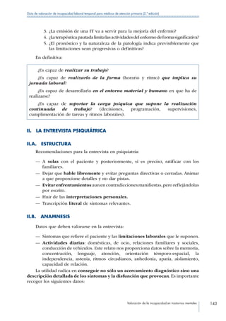 Valoración de la incapacidad en trastornos mentales 143
Guía de valoración de incapacidad laboral temporal para médicos de atención primaria (2.ª edición)
3.	¿La emisión de una IT va a servir para la mejoría del enfermo?
4.	¿Laterapéuticapautadalimitalasactividadesdelenfermodeformasignificativa?
5.	¿El pronóstico y la naturaleza de la patología indica previsiblemente que
las limitaciones sean progresivas o definitivas?
En definitiva:
¿Es capaz de realizar su trabajo?
¿Es capaz de realizarlo de la forma (horario y ritmo) que implica su
jornada laboral?
¿Es capaz de desarrollarlo en el entorno material y humano en que ha de
realizarse?
¿Es capaz de soportar la carga psíquica que supone la realización
continuada de trabajo? (decisiones, programación, supervisiones,
cumplimentación de tareas y ritmos laborales).
II.  LA ENTREVISTA PSIQUIÁTRICA
II.A. ESTRUCTURA
Recomendaciones para la entrevista en psiquiatría:
—— A solas con el paciente y posteriormente, si es preciso, ratificar con los
familiares.
—— Dejar que hable libremente y evitar preguntas directivas o cerradas. Animar
a que proporcione detalles y no dar pistas.
—— Evitar enfrentamientos aun en contradiccionesmanifiestas,pero reflejándolas
por escrito.
—— Huir de las interpretaciones personales.
—— Trascripción literal de síntomas relevantes.
II.B. ANAMNESIS
Datos que deben valorarse en la entrevista:
—— Síntomas que refiere el paciente y las limitaciones laborales que le suponen.
—— Actividades diarias: domésticas, de ocio, relaciones familiares y sociales,
conducción de vehículos. Este relato nos proporciona datos sobre la memoria,
concentración, lenguaje, atención, orientación témporo-espacial, la
independencia, astenia, ritmos circadianos, anhedonia, apatía, aislamiento,
capacidad de relación.
La utilidad radica en conseguir no sólo un acercamiento diagnóstico sino una
descripción detallada de los síntomas y la disfunción que provocan. Es importante
recoger los siguientes datos:
 