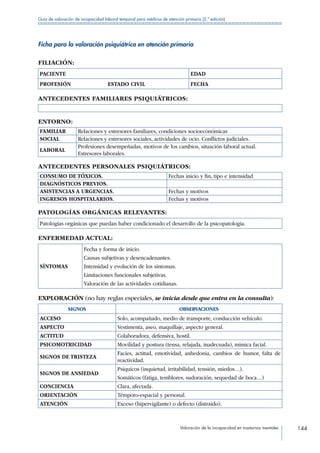 Valoración de la incapacidad en trastornos mentales 144
Guía de valoración de incapacidad laboral temporal para médicos de atención primaria (2.ª edición)
Ficha para la valoración psiquiátrica en atención primaria
FILIACIÓN:
PACIENTE EDAD
PROFESIÓN       ESTADO CIVIL FECHA
ANTECEDENTES FAMILIARES PSIQUIÁTRICOS:
ENTORNO:
FAMILIAR Relaciones y estresores familiares, condiciones socioeconómicas
SOCIAL Relaciones y estresores sociales, actividades de ocio. Conflictos judiciales.
LABORAL
Profesiones desempeñadas, motivos de los cambios, situación laboral actual.
Estresores laborales.
ANTECEDENTES PERSONALES PSIQUIÁTRICOS:
CONSUMO DE TÓXICOS. Fechas inicio y fin, tipo e intensidad
DIAGNÓSTICOS PREVIOS.
ASISTENCIAS A URGENCIAS. Fechas y motivos
INGRESOS HOSPITALARIOS. Fechas y motivos
PATOLOGÍAS ORGÁNICAS RELEVANTES:
Patologías orgánicas que puedan haber condicionado el desarrollo de la psicopatología.
ENFERMEDAD ACTUAL:
SÍNTOMAS
Fecha y forma de inicio.
Causas subjetivas y desencadenantes.
Intensidad y evolución de los síntomas.
Limitaciones funcionales subjetivas.
Valoración de las actividades cotidianas.
EXPLORACIÓN (no hay reglas especiales, se inicia desde que entra en la consulta):
SIGNOS OBSERVACIONES
ACCESO Solo, acompañado, medio de transporte, conducción vehículo.
ASPECTO Vestimenta, aseo, maquillaje, aspecto general.
ACTITUD Colaboradora, defensiva, hostil.
PSICOMOTRICIDAD Movilidad y postura (tensa, relajada, inadecuada), mímica facial.
SIGNOS DE TRISTEZA
Facies, actitud, emotividad, anhedonia, cambios de humor, falta de
reactividad.
SIGNOS DE ANSIEDAD
Psíquicos (inquietud, irritabilidad, tensión, miedos…).
Somáticos (fatiga, temblores, sudoración, sequedad de boca…)
CONCIENCIA Clara, afectada.
ORIENTACIÓN Témporo-espacial y personal.
ATENCIÓN Exceso (hipervigilante) o defecto (distraído).
 