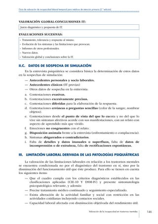Valoración de la incapacidad en trastornos mentales 146
Guía de valoración de incapacidad laboral temporal para médicos de atención primaria (2.ª edición)
VALORACIÓN GLOBAL-CONCLUSIONES IT:
Juicio diagnóstico y propuesta de IT.
EVALUACIONES SUCESIVAS:
– Tratamiento, tolerancia y respuesta al mismo.
–  Evolución de los síntomas y las limitaciones que provocan.
–  Informes de otros profesionales.
–  Nuevos datos.
– Valoración global y conclusiones sobre la IT.
II.C.  DATOS DE SOSPECHA DE SIMULACIÓN
En la entrevista psiquiátrica se considera básica la determinación de estos datos
en la sospechas de simulación:
—— Antecedentes personales y socio laborales.
—— Antecedentes clínicos (IT previas)
—— Otros datos de sospecha en la entrevista:
a.	 Contestaciones evasivas.
b.	 Contestaciones excesivamente precisas.
c.	 Contestaciones diferidas para la elaboración de la respuesta.
d.	 Contestaciones erróneas a preguntas sencillas (color de la sangre, nombrar
objetos).
e.	 Contestaciones desde el punto de vista del que lo cuenta y no del que lo
vive sin síntomas afectivos acorde con sus manifestaciones, con un relato con
aspecto de aprendido más que vivido.
f.	 Emociones no congruentes con el relato.
g.	 Disposición anómala frente a la entrevista (enfrentamiento o complacencia).
h.	 Síntomas abigarrados o contradictorios.
i.	 Falta de detalles y datos inusuales o superfluos, falta de datos de
incomprensión o de extrañeza, falta de rectificaciones espontáneas.
III. LIMITACIÓN LABORAL DERIVADA DE LAS PATOLOGÍAS PSIQUIÁTRICAS
La valoración de las limitaciones laborales en relación a los trastornos mentales
se encuentra condicionada no por el diagnóstico del trastorno en sí, sino por la
disminución del funcionamiento útil que éste produce. Para ello se tienen en cuenta
los siguientes ítems:
—— Que el cuadro cumpla con los criterios diagnósticos establecidos en las
clasificaciones aplicadas (CIE-10 Y DSM-IV) y presente sintomatología
psicopatológica relevante, y además:
—— Precise tratamiento médico continuado y seguimiento especializado.
—— Exista alteración de la actividad familiar y social con restricción en las
actividades cotidianas incluyendo contactos sociales.
—— Capacidad laboral afectada con disminución objetivada del rendimiento útil.
 