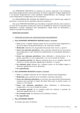 Valoración de la incapacidad en trastornos mentales 148
Guía de valoración de incapacidad laboral temporal para médicos de atención primaria (2.ª edición)
Los EPISODIOS AFECTIVOS se incluyen de manera separada a los trastornos
para poder diagnosticarlos adecuadamente. No tienen asignados códigos diagnósticos
y no pueden diagnosticarse como entidades independientes; sin embargo, sirven
como fundamento al diagnóstico de los trastornos.
Los TRASTORNOS DEL ESTADO DE ÁNIMO tienen unos criterios que exigen la
presencia o ausencia de los episodios afectivos anteriores.
Hay unas ESPECIFICACIONES que describen el episodio afectivo más reciente o
el curso de los episodios recidivantes, tienen la finalidad de mejorar la especificación
diagnóstica, creando subgrupos más homogéneos, elegir mejor un tratamiento y
mejorar la predicción pronóstica.
ESPECIFICACIONES:
1.	 ESPECIFICACIONES DE GRAVEDAD/PSICOSIS/REMISIÓN
a.	 Para EPISODIO DEPRESIVO MAYOR actual o reciente:
•  Leve: pocos o ningún síntoma aparte de los necesarios para diagnóstico y
provocan ligera incapacidad laboral o de relaciones sociales.
•  Moderado: síntomas de incapacidad funcional entre «leves» y «graves».
•  Grave sin síntomas psicóticos: varios síntomas además de los necesarios
para diagnóstico y que interfieren notablemente en actividades laborales o
sociales.
•  Grave con síntomas psicóticos: ideas delirantes o alucinaciones. Si se
puede especificar si son congruentes o no con el estado de ánimo.
•  En remisión parcial: hay algunos síntomas pero no se cumplen todos los
criterios o no hay síntomas significativos durante  2 meses.
•  En remisión total: durante los 2 últimos meses no ha habido signos o
síntomas significativos de la alteración.
•  No especificado.
b.	 Para EPISODIO MANIACO actual o reciente:
•  Leve: se cumplen síntomas de los criterios mínimos para diagnóstico.
•  Moderado: gran aumento de la actividad o deterioro del juicio.
•  Grave sin síntomas psicóticos: se necesita una supervisión prácticamente
continua para proteger al sujeto del daño físico que se pueda causar a sí
mismo o a los demás.
•  Grave con síntomas psicóticos: ideas delirantes o alucinaciones,
congruentes o no con el estado de ánimo.
•  En remisión parcial: no se cumplen todos los criterios, o periodo sin
síntomas significativos de  2 meses.
•  En remisión total: sin síntomas en los últimos 2 meses.
•  No especificado.
c.	 Para EPISODIO MIXTO:
Lo mismo que para el anterior.
 