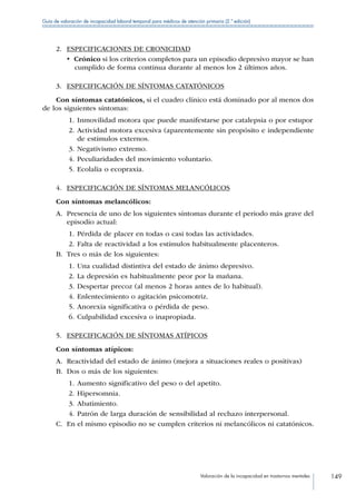 Valoración de la incapacidad en trastornos mentales 149
Guía de valoración de incapacidad laboral temporal para médicos de atención primaria (2.ª edición)
2.	 ESPECIFICACIONES DE CRONICIDAD
•  Crónico si los criterios completos para un episodio depresivo mayor se han
cumplido de forma continua durante al menos los 2 últimos años.
3.	 ESPECIFICACIÓN DE SÍNTOMAS CATATÓNICOS
Con síntomas catatónicos, si el cuadro clínico está dominado por al menos dos
de los siguientes síntomas:
1.	Inmovilidad motora que puede manifestarse por catalepsia o por estupor
2.	Actividad motora excesiva (aparentemente sin propósito e independiente
de estímulos externos.
3.	Negativismo extremo.
4.	Peculiaridades del movimiento voluntario.
5.	Ecolalia o ecopraxia.
4.	 ESPECIFICACIÓN DE SÍNTOMAS MELANCÓLICOS
Con síntomas melancólicos:
A.	 Presencia de uno de los siguientes síntomas durante el periodo más grave del
episodio actual:
1.	Pérdida de placer en todas o casi todas las actividades.
2.	Falta de reactividad a los estímulos habitualmente placenteros.
B.	 Tres o más de los siguientes:
1.	Una cualidad distintiva del estado de ánimo depresivo.
2.	La depresión es habitualmente peor por la mañana.
3.	Despertar precoz (al menos 2 horas antes de lo habitual).
4.	Enlentecimiento o agitación psicomotriz.
5.	Anorexia significativa o pérdida de peso.
6.	Culpabilidad excesiva o inapropiada.
5.	 ESPECIFICACIÓN DE SÍNTOMAS ATÍPICOS
Con síntomas atípicos:
A.	 Reactividad del estado de ánimo (mejora a situaciones reales o positivas)
B.	 Dos o más de los siguientes:
1.	Aumento significativo del peso o del apetito.
2.	Hipersomnia.
3.	Abatimiento.
4.	Patrón de larga duración de sensibilidad al rechazo interpersonal.
C.	 En el mismo episodio no se cumplen criterios ni melancólicos ni catatónicos.
 