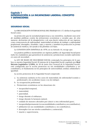 Introducción a la incapacidad laboral:
Concepto y definiciones
15
Guía de valoración de incapacidad laboral temporal para médicos de atención primaria (2.ª edición)
Capítulo 1
INTRODUCCIÓN A LA INCAPACIDAD LABORAL: CONCEPTO
Y DEFINICIONES
SEGURIDAD SOCIAL
La ORGANIZACIÓN INTERNACIONAL DEL TRABAJO (O. I.T.) define la Seguridad
Social como:
La protección que la sociedad proporciona a sus miembros, mediante una serie
de medidas públicas contra las privaciones económicas y sociales que, de otra
manera, derivarían de la desaparición o de una fuerte reducción de sus ingresos
como consecuencia de enfermedad, maternidad accidente de trabajo o enfermedad
profesional, desempleo, invalidez, vejez y muerte; y también la protección en forma
de asistencia médica y de ayuda a las familias con hijos.
La CONSTITUCIÓN ESPAÑOLA de 1978, en su Artículo 41, recoge que:
Los poderes públicos mantendrán un régimen público de Seguridad Social para
todos los ciudadanos que garanticen la asistencia y prestaciones sociales suficientes
en casos de necesidad...
La LEY DE BASES DE SEGURIDAD SOCIAL contempla los principios de lo que
hoy es nuestra Seguridad Social. El sistema de la Seguridad Social, regulado por Real
Decreto Legislativo 1/1994, de 20 de junio (Ley General de la Seguridad Social),
está configurado por la acción protectora en sus modalidades contributiva y no
contributiva, se fundamenta en los principios de universalidad, unidad, solidaridad e
igualdad.
La acción protectora de la Seguridad Social comprende:
a.	 La asistencia sanitaria en los casos de maternidad, de enfermedad (común o
profesional) y de accidentes (sean o no de trabajo).
b.	 La recuperación profesional
c.	 Prestaciones económicas en las situaciones de:
•  incapacidad temporal,
•  maternidad,
•  paternidad,
•  riesgo durante el embarazo,
•  riesgo durante la lactancia natural,
•  cuidado de menores afectados por cáncer u otra enfermedad grave,
•  incapacidad permanente (en sus modalidades contributiva y no contributiva),
•  jubilación (en sus modalidades contributiva y no contributiva),
•  desempleo (en sus niveles contributivo y asistencial),
•  muerte y supervivencia.
 