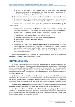 Introducción a la incapacidad laboral:
Concepto y definiciones
16
Guía de valoración de incapacidad laboral temporal para médicos de atención primaria (2.ª edición)
•  las que se otorguen en las contingencias y situaciones especiales que
reglamentariamente se determinen por Real Decreto, a propuesta del
Ministro de Empleo y Seguridad Social.
d.	 Prestaciones familiares (en sus modalidades contributiva y no contributiva)
e.	 Prestaciones de servicios sociales que puedan establecerse en materia de
reeducación y rehabilitación de inválidos y de asistencia a la tercera edad.
El sistema de S. S. ofrece dos tipos de prestaciones: Contributivas y No
Contributivas:
—— Dentro de las prestaciones contributivas están comprendidos los españoles
que residan en España y extranjeros que se encuentren legalmente en España
siempre que ejerzan su actividad laboral en territorio nacional y sean:
•  Trabajadores por cuenta ajena o por cuenta propia.
•  Socios trabajadores de Cooperativas de Trabajo Asociados.
•  Funcionarios Públicos, Civiles o Militares.
•  Estudiantes.
—— Dentro de las prestaciones no contributivas están comprendidos todos los
españoles, hispanoamericanos, portugueses, brasileños, andorranos y filipinos
que residan en territorio español. En cuanto a nacionales de otros países
dependerá de lo establecido en Acuerdos, Convenios, Tratados u otros
instrumentos ratificados.
No obstante lo anterior, el Gobierno de España establece medidas de protección
social para españoles no residentes en España.
INCAPACIDAD LABORAL
Se define como el estado transitorio o permanente de una persona que, por
accidente o enfermedad, queda mermada en su capacidad laboral. Conceptualmente
puede entenderse la incapacidad laboral como un desequilibrio entre las capacidades
funcionales y los requerimientos de un puesto de trabajo, pudiendo ser ese
desequilibrio transitorio (incapacidad laboral temporal) o permanente (incapacidad
laboral permanente).
El diccionario de la Real Academia Española recoge incapacidad laboral como
un término de Derecho: Situación de enfermedad o de padecimiento físico o psíquico
que impide a una persona, de manera transitoria o definitiva, realizar una actividad
profesional y que normalmente da derecho a una prestación de la Seguridad Social.
IncapacidadTemporal:Situacióndeltrabajadorqueseencuentratemporalmente
impedido para el trabajo y recibe asistencia sanitaria de la Seguridad Social
Incapacidad Permanente: Situación del trabajador que, después de haber sido
sometido al tratamiento prescrito, presenta reducciones anatómicas o funcionales
graves, susceptibles de determinación objetiva y previsiblemente definitivas, que
disminuyan o anulen su capacidad laboral.
 