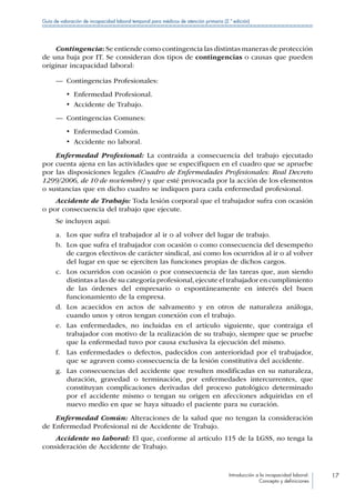 Introducción a la incapacidad laboral:
Concepto y definiciones
17
Guía de valoración de incapacidad laboral temporal para médicos de atención primaria (2.ª edición)
Contingencia: Se entiende como contingencia las distintas maneras de protección
de una baja por IT. Se consideran dos tipos de contingencias o causas que pueden
originar incapacidad laboral:
—— Contingencias Profesionales:
•  Enfermedad Profesional.
•  Accidente de Trabajo.
—— Contingencias Comunes:
•  Enfermedad Común.
•  Accidente no laboral.
Enfermedad Profesional: La contraída a consecuencia del trabajo ejecutado
por cuenta ajena en las actividades que se especifiquen en el cuadro que se apruebe
por las disposiciones legales (Cuadro de Enfermedades Profesionales: Real Decreto
1299/2006, de 10 de noviembre) y que esté provocada por la acción de los elementos
o sustancias que en dicho cuadro se indiquen para cada enfermedad profesional.
Accidente de Trabajo: Toda lesión corporal que el trabajador sufra con ocasión
o por consecuencia del trabajo que ejecute.
Se incluyen aquí:
a.	 Los que sufra el trabajador al ir o al volver del lugar de trabajo.
b.	 Los que sufra el trabajador con ocasión o como consecuencia del desempeño
de cargos electivos de carácter sindical, así como los ocurridos al ir o al volver
del lugar en que se ejerciten las funciones propias de dichos cargos.
c.	 Los ocurridos con ocasión o por consecuencia de las tareas que, aun siendo
distintas a las de su categoría profesional,ejecute el trabajador en cumplimiento
de las órdenes del empresario o espontáneamente en interés del buen
funcionamiento de la empresa.
d.	 Los acaecidos en actos de salvamento y en otros de naturaleza análoga,
cuando unos y otros tengan conexión con el trabajo.
e.	 Las enfermedades, no incluidas en el artículo siguiente, que contraiga el
trabajador con motivo de la realización de su trabajo, siempre que se pruebe
que la enfermedad tuvo por causa exclusiva la ejecución del mismo.
f.	 Las enfermedades o defectos, padecidos con anterioridad por el trabajador,
que se agraven como consecuencia de la lesión constitutiva del accidente.
g.	 Las consecuencias del accidente que resulten modificadas en su naturaleza,
duración, gravedad o terminación, por enfermedades intercurrentes, que
constituyan complicaciones derivadas del proceso patológico determinado
por el accidente mismo o tengan su origen en afecciones adquiridas en el
nuevo medio en que se haya situado el paciente para su curación.
Enfermedad Común: Alteraciones de la salud que no tengan la consideración
de Enfermedad Profesional ni de Accidente de Trabajo.
Accidente no laboral: El que, conforme al artículo 115 de la LGSS, no tenga la
consideración de Accidente de Trabajo.
 