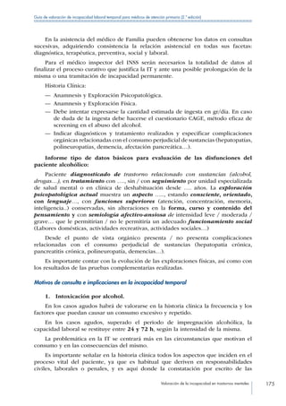 Valoración de la incapacidad en trastornos mentales 175
Guía de valoración de incapacidad laboral temporal para médicos de atención primaria (2.ª edición)
En la asistencia del médico de Familia pueden obtenerse los datos en consultas
sucesivas, adquiriendo consistencia la relación asistencial en todas sus facetas:
diagnóstica, terapéutica, preventiva, social y laboral.
Para el médico inspector del INSS serán necesarios la totalidad de datos al
finalizar el proceso curativo que justifica la IT y ante una posible prolongación de la
misma o una tramitación de incapacidad permanente.
Historia Clínica:
—— Anamnesis y Exploración Psicopatológica.
—— Anamnesis y Exploración Física.
—— Debe intentar expresarse la cantidad estimada de ingesta en gr/día. En caso
de duda de la ingesta debe hacerse el cuestionario CAGE, método eficaz de
screening en el abuso del alcohol.
—— Indicar diagnósticos y tratamiento realizados y especificar complicaciones
orgánicas relacionadas con el consumo perjudicial de sustancias (hepatopatías,
polineuropatías, demencia, afectación pancreática…).
Informe tipo de datos básicos para evaluación de las disfunciones del
paciente alcohólico:
Paciente diagnosticado de trastorno relacionado con sustancias (alcohol,
drogas…), en tratamiento con …., sin / con seguimiento por unidad especializada
de salud mental o en clínica de deshabituación desde …. años. La exploración
psicopatológica actual muestra un aspecto ….., estando consciente, orientado,
con lenguaje…, con funciones superiores (atención, concentración, memoria,
inteligencia..) conservadas, sin alteraciones en la forma, curso y contenido del
pensamiento y con semiología afectivo-ansiosa de intensidad leve / moderada /
grave… que le permitirían / no le permitiría un adecuado funcionamiento social
(Labores domésticas, actividades recreativas, actividades sociales…)
Desde el punto de vista orgánico presenta / no presenta complicaciones
relacionadas con el consumo perjudicial de sustancias (hepatopatía crónica,
pancreatitis crónica, polineuropatía, demencias…).
Es importante contar con la evolución de las exploraciones físicas, así como con
los resultados de las pruebas complementarias realizadas.
Motivos de consulta e implicaciones en la incapacidad temporal
1.  Intoxicación por alcohol.
En los casos agudos habrá de valorarse en la historia clínica la frecuencia y los
factores que puedan causar un consumo excesivo y repetido.
En los casos agudos, superado el periodo de impregnación alcohólica, la
capacidad laboral se restituye entre 24 y 72 h, según la intensidad de la misma.
La problemática en la IT se centrará más en las circunstancias que motivan el
consumo y en las consecuencias del mismo.
Es importante señalar en la historia clínica todos los aspectos que inciden en el
proceso vital del paciente, ya que es habitual que deriven en responsabilidades
civiles, laborales o penales, y es aquí donde la constatación por escrito de las
 