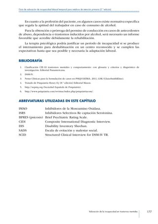 Valoración de la incapacidad en trastornos mentales 177
Guía de valoración de incapacidad laboral temporal para médicos de atención primaria (2.ª edición)
En cuanto a la profesión del paciente, en algunos casos existe normativa específica
que regula la aptitud del trabajador en caso de consumo de alcohol.
Para la obtención o prórroga del permiso de conducción en casos de antecedentes
de abuso, dependencia o trastornos inducidos por alcohol, será necesario un informe
favorable que acredite debidamente la rehabilitación.
La terapia psicológica podría justificar un periodo de incapacidad si se produce
el internamiento para deshabituación en un centro reconocido y se cumplen las
expectativas hasta que sea posible y necesaria la adaptación laboral.
BIBLIOGRAFÍA
 1.	 Clasificación CIE-10 trastornos mentales y comportamiento: con glosario y criterios y diagnóstico de
investigación. Editorial Panamericana.
 2.	 DSM-IV.
 3.	 Notas Clínicas para la formulación de casos en PSIQUIATRIA. 2011, GSK (GlaxoSmithKline).
 4.	 Tratado de Psiquiatría Henry Ey (8.ª edición) Editorial Mason.
 5.	 http://sepsiq.org (Sociedad Española de Psiquiatría).
 6.	 http://www.psiquiatria.com/revistas/index.php/psiquiatriacom/.
ABREVIATURAS UTILIZADAS EN ESTE CAPÍTULO
IMAO Inhibidores de la Monoamino Oxidasa.
ISRS Inhibidores Selectivos Re captación Serotonina.
BPRES (psicosis) Brief Psychiatric Rating Scale.
CIDI Composite International Diagnostic Interview.
DIS Disability Inventory Sheehan.
SADS Escala de evitación y malestar social.
SCID Structured Clinical Interview for DSM-IV TR.
 