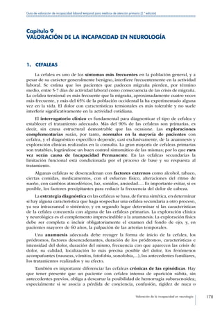 Valoración de la incapacidad en neurología 178
Guía de valoración de incapacidad laboral temporal para médicos de atención primaria (2.ª edición)
Capítulo 9
VALORACIÓN DE LA INCAPACIDAD EN NEUROLOGÍA
1. CEFALEAS
La cefalea es uno de los síntomas más frecuentes en la población general, y a
pesar de su carácter generalmente benigno, interfiere frecuentemente en la actividad
laboral. Se estima que los pacientes que padecen migraña pierden, por término
medio, entre 5-7 días de actividad laboral como consecuencia de las crisis de migraña.
La cefalea tensional es más frecuente que la migraña, aproximadamente cuatro veces
más frecuente, y más del 65% de la población occidental la ha experimentado alguna
vez en la vida. El dolor con características tensionales es más tolerable y no suele
interferir significativamente en la actividad cotidiana.
El interrogatorio clínico es fundamental para diagnosticar el tipo de cefalea y
establecer el tratamiento adecuado. Más del 90% de las cefaleas son primarias, es
decir, sin causa estructural demostrable que las ocasione. Las exploraciones
complementarias serán, por tanto, normales en la mayoría de pacientes con
cefalea, y el diagnóstico específico depende, casi exclusivamente, de la anamnesis y
exploración clínicas realizadas en la consulta. La gran mayoría de cefaleas primarias
son tratables, lográndose un buen control sintomático de las mismas; por lo que rara
vez serán causa de Incapacidad Permanente. En las cefaleas secundarias la
limitación funcional está condicionada por el proceso de base y su respuesta al
tratamiento.
Algunas cefaleas se desencadenan con factores externos como alcohol, tabaco,
ciertas comidas, medicamentos, con el esfuerzo físico, alteraciones del ritmo de
sueño, con cambios atmosféricos, luz, sonidos, ansiedad…. Es importante evitar, si es
posible, los factores precipitantes para reducir la frecuencia del dolor de cabeza.
La estrategia diagnóstica en las cefaleas se basa, de forma sintética, en determinar
si hay alguna característica que haga sospechar una cefalea secundaria a otro proceso,
ya sea intracraneal o sistémico; y en segundo lugar determinar si las características
de la cefalea concuerda con alguna de las cefaleas primarias. La exploración clínica
y neurológica es el complemento imprescindible a la anamnesis. La exploración física
debe ser completa e incluir obligatoriamente el examen del fondo de ojo; y, en
pacientes mayores de 60 años, la palpación de las arterias temporales.
Una anamnesis adecuada debe recoger la forma de inicio de la cefalea, los
pródromos, factores desencadenantes, duración de los pródromos, características e
intensidad del dolor, duración del mismo, frecuencia con que aparecen las crisis de
dolor, su calidad, localización lo más precisa posible del dolor, los fenómenos
acompañantes (nauseas, vómitos, fotofobia, sonofobia,...), los antecedentes familiares,
los tratamientos realizados y su efecto.
También es importante diferenciar las cefaleas crónicas de las episódicas. Hay
que tener presente que un paciente con cefalea intensa de aparición súbita, sin
antecedentes previos, obliga a descartar la posibilidad de hemorragia subaracnoidea;
especialmente si se asocia a pérdida de conciencia, confusión, rigidez de nuca o
 