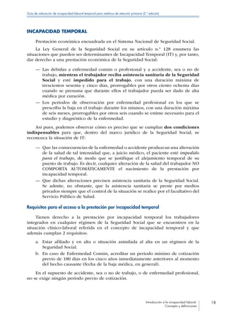 Introducción a la incapacidad laboral:
Concepto y definiciones
18
Guía de valoración de incapacidad laboral temporal para médicos de atención primaria (2.ª edición)
INCAPACIDAD TEMPORAL
Prestación económica encuadrada en el Sistema Nacional de Seguridad Social.
La Ley General de la Seguridad Social en su artículo n.º 128 enumera las
situaciones que pueden ser determinantes de Incapacidad Temporal (IT) y, por tanto,
dar derecho a una prestación económica de la Seguridad Social:
—— Las debidas a enfermedad común o profesional y a accidente, sea o no de
trabajo, mientras el trabajador reciba asistencia sanitaria de la Seguridad
Social y esté impedido para el trabajo, con una duración máxima de
trescientos sesenta y cinco días, prorrogables por otros ciento ochenta días
cuando se presuma que durante ellos el trabajador pueda ser dado de alta
médica por curación.
—— Los períodos de observación por enfermedad profesional en los que se
prescriba la baja en el trabajo durante los mismos, con una duración máxima
de seis meses, prorrogables por otros seis cuando se estime necesario para el
estudio y diagnóstico de la enfermedad.
Así pues, podemos observar cómo es preciso que se cumplan dos condiciones
indispensables para que, dentro del marco jurídico de la Seguridad Social, se
reconozca la situación de IT:
—— Que las consecuencias de la enfermedad o accidente produzcan una alteración
de la salud de tal intensidad que, a juicio médico, el paciente esté impedido
para el trabajo, de modo que se justifique el alejamiento temporal de su
puesto de trabajo. Es decir, cualquier alteración de la salud del trabajador NO
COMPORTA AUTOMÁTICAMENTE el nacimiento de la prestación por
incapacidad temporal.
—— Que dichas alteraciones precisen asistencia sanitaria de la Seguridad Social.
Se admite, no obstante, que la asistencia sanitaria se preste por medios
privados siempre que el control de la situación se realice por el facultativo del
Servicio Público de Salud.
Requisitos para el acceso a la prestación por incapacidad temporal
Tienen derecho a la prestación por incapacidad temporal los trabajadores
integrados en cualquier régimen de la Seguridad Social que se encuentren en la
situación clínico-laboral referida en el concepto de incapacidad temporal y que
además cumplan 2 requisitos:
a.	 Estar afiliado y en alta o situación asimilada al alta en un régimen de la
Seguridad Social.
b.	 En caso de Enfermedad Común, acreditar un periodo mínimo de cotización
previo de 180 días en los cinco años inmediatamente anteriores al momento
del hecho causante (fecha de la baja médica, en general).
En el supuesto de accidente, sea o no de trabajo, o de enfermedad profesional,
no se exige ningún período previo de cotización.
 