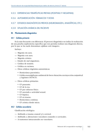 Valoración de la incapacidad en neurología 183
Guía de valoración de incapacidad laboral temporal para médicos de atención primaria (2.ª edición)
II.2.5  EXPERIENCIAS TERAPÉUTICAS PREVIAS (POSITIVAS Y NEGATIVAS)
II.2.6  AUTOMEDICACIÓN: FÁRMACOS Y DOSIS
II.2.7 ESTUDIOS DIAGNÓSTICOS PREVIOS (NEUROIMAGEN, ANALÑÍTICAS, ETC.)
II.2.8  SITUACIÓN ANÍMICA DEL PACIENTE
III.  Planteamiento diagnóstico
III.1  Cefalea primaria
Es la más frecuente con diferencia. El proceso diagnóstico no indica la realización
de una prueba exploratoria específica que nos permita realizar una diagnosis directa,
por lo que se las suele denominar cefaleas «sin imagen».
Incluye:
—— Migraña sin aura.
—— Migraña con aura.
—— Migraña crónica.
—— Estado de mal migrañoso.
—— Cefalea de tensión.
—— Cefalea en racimos.
—— Otras cefaleas trigémino-autonómicas:
•  Hemicránea paroxística.
•  Cefalea neuralgiforme unilateral de breve duración con inyección conjuntival
y lagrimeo (SUNCT).
—— Otras cefaleas primarias:
•  CF punzante.
•  CF de la tos.
•  CF por esfuerzo físico.
•  CF asociada a actividad sexual.
•  CF hípnica.
•  CF en trueno.
•  Hemicránea continua.
•  CF crónica desde inicio.
III.2  Cefalea secundaria
Clasificación etiológica:
—— Atribuida a trauma craneal y/o cervical.
—— Atribuida a alteraciones vasculares craneales o cervicales.
—— A trastornos intracraneales no vasculares.
 