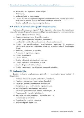 Valoración de la incapacidad en neurología 184
Guía de valoración de incapacidad laboral temporal para médicos de atención primaria (2.ª edición)
—— A sustancia o a supresión farmacológica.
—— A infección.
—— A alteración de la homeostasis.
—— Cefalea o dolor facial provocada por trastornos del cráneo, cuello, ojos, oídos,
nariz, senos, dientes, boca u otra estructura facial o craneal.
—— Cefalea atribuida a un trastorno psiquiátrico.
III.3  Criterios de alarma en cefalea (posible cefalea secundaria)
Ante una cefalea que con alguno/s de los siguientes criterios de alarma debemos
sospechar una patología de base que nos obligaría a realizar pruebas complementarias:
—— Cefalea intensa/comienzo súbito.
—— Empeoramiento reciente de cefalea crónica.
—— Cefalea que aumenta en frecuencia e intensidad.
—— Localización unilateral estricta(excepto cefaleas unilaterales).
—— Cefalea con manifestaciones acompañantes: trastornos de conducta/
comportamiento, crisis epilépticas, alteración neurológica focal, papiledema,
fiebre.
—— Náuseas y vómitos no explicables.
—— Presencia de signos meníngeos.
—— Cefalea de esfuerzo.
—— Cefalea atípica.
—— Cefalea refractaria a tratamiento correcto.
—— Cefalea en edades extremas de la vida.
—— Cefalea de presentación nocturna.
—— Cefalea en pacientes oncológicos o inmunodeprimidos.
IV.  Exploración física
Pueden realizarse exploraciones generales y neurológicas para matizar el
diagnóstico.
—— Nivel de conciencia (alerta, obnubilado, comatoso).
—— Funciones intelectivas (preservadas, alteradas).
—— Lenguaje (emisión, comprensión, repetición).
—— Campimetría (por confrontación o por amenaza.
—— Motilidad ocular (extrínseca e intrínseca).
—— Fondo de ojo (delimitación papilar, hemorragias…).
—— Pares craneales (facial, trigémino…).
—— Signos de irritación meníngea (rigidez de nuca…).
—— Vías motoras y sensitivas.
—— Coordinación, cerebelo y marcha.
—— Arteria temporal superficial.
 