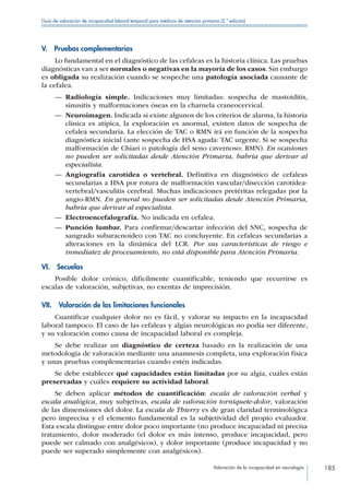 Valoración de la incapacidad en neurología 185
Guía de valoración de incapacidad laboral temporal para médicos de atención primaria (2.ª edición)
V.  Pruebas complementarias
Lo fundamental en el diagnóstico de las cefaleas es la historia clínica. Las pruebas
diagnósticas van a ser normales o negativas en la mayoría de los casos. Sin embargo
es obligada su realización cuando se sospeche una patología asociada causante de
la cefalea.
—— Radiología simple. Indicaciones muy limitadas: sospecha de mastoiditis,
sinusitis y malformaciones óseas en la charnela craneocervical.
—— Neuroimagen. Indicada si existe algunos de los criterios de alarma, la historia
clínica es atípica, la exploración es anormal, existen datos de sospecha de
cefalea secundaria. La elección de TAC o RMN irá en función de la sospecha
diagnóstica inicial (ante sospecha de HSA aguda: TAC urgente. Si se sospecha
malformación de Chiari o patología del seno cavernoso: RMN). En ocasiones
no pueden ser solicitadas desde Atención Primaria, habría que derivar al
especialista.
—— Angiografía carotídea o vertebral. Definitiva en diagnóstico de cefaleas
secundarias a HSA por rotura de malformación vascular/disección carotídea-
vertebral/vasculitis cerebral. Muchas indicaciones pretéritas relegadas por la
angio-RMN. En general no pueden ser solicitadas desde Atención Primaria,
habría que derivar al especialista.
—— Electroencefalografía. No indicada en cefalea.
—— Punción lumbar. Para confirmar/descartar infección del SNC, sospecha de
sangrado subaracnoideo con TAC no concluyente. En cefaleas secundarias a
alteraciones en la dinámica del LCR. Por sus características de riesgo e
inmediatez de procesamiento, no está disponible para Atención Primaria.
VI. Secuelas
Posible dolor crónico, difícilmente cuantificable, teniendo que recurrirse es
escalas de valoración, subjetivas, no exentas de imprecisión.
VII.  Valoración de las limitaciones funcionales
Cuantificar cualquier dolor no es fácil, y valorar su impacto en la incapacidad
laboral tampoco. El caso de las cefaleas y algias neurológicas no podía ser diferente,
y su valoración como causa de incapacidad laboral es compleja.
Se debe realizar un diagnóstico de certeza basado en la realización de una
metodología de valoración mediante una anamnesis completa, una exploración física
y unas pruebas complementarias cuando estén indicadas.
Se debe establecer qué capacidades están limitadas por su algia, cuáles están
preservadas y cuáles requiere su actividad laboral.
Se deben aplicar métodos de cuantificación: escala de valoración verbal y
escala analógica, muy subjetivas, escala de valoración torniquete-dolor, valoración
de las dimensiones del dolor. La escala de Thierry es de gran claridad terminológica
pero imprecisa y el elemento fundamental es la subjetividad del propio evaluador.
Esta escala distingue entre dolor poco importante (no produce incapacidad ni precisa
tratamiento, dolor moderado (el dolor es más intenso, produce incapacidad, pero
puede ser calmado con analgésicos), y dolor importante (produce incapacidad y no
puede ser superado simplemente con analgésicos).
 