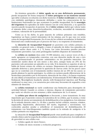Valoración de la incapacidad en neurología 186
Guía de valoración de incapacidad laboral temporal para médicos de atención primaria (2.ª edición)
En términos generales el dolor agudo no es una deficiencia permanente,
puede incapacitar de forma temporal. El dolor psicógeno es un trastorno mental
que debe evaluarse en relación con dicho trastorno. El dolor recidivante se relaciona
con entidades patológicas claramente definidas y serán las consecuencias de las
limitaciones funcionales las que ocasionen la posible incapacidad. En la neuralgia
del trigémino los episodios de dolor intenso son de corta duración, y su aparición
sucesiva puede incapacitar al paciente. En el dolor crónico, habrá que valorar tanto
el síntoma dolor como duración-localización, evolución, necesidad de tratamiento
continuo, valoración de la personalidad.
Como ya se ha dicho, la gran mayoría de cefaleas primarias son tratables,
lográndose un buen control sintomático de las mismas, por lo que rara vez serán
causa de Incapacidad Permanente. En el caso de las cefaleas secundarias, la limitación
funcional está condicionada por el proceso de base y su respuesta al tratamiento.
La duración de Incapacidad Temporal en pacientes con cefalea primaria es
variable, en general corto, y dirigido a tratar el episodio de dolor. Los episodios de
migraña suelen durar entre 4 y 72 horas. Las crisis frecuentes pueden precisar
tratamiento preventivo. Las crisis prolongadas también disponen de tratamiento.
La cefalea en racimos dura entre 15-180 minutos, una o pocas veces al día, y
suele agruparse en temporadas concretas, con una duración media de uno a tres
meses, permaneciendo el paciente asintomático en los períodos intercrisis. Las
remisiones suelen durar de seis meses a dos años, aunque hasta un 25% de los
pacientes solo presentan un episodio en su vida. Si la duración es superior al año se
habla de forma crónica de cefalea en racimos. Disponemos de tratamiento para el
episodio doloroso y para prevenir la aparición de nuevas crisis. En los pocos casos
que no se controlan con el tratamiento médico (menos de un 10% de los casos), se
puede plantear la opción quirúrgica. La cefalea en racimos puede diferenciarse de la
hemicránea paroxística por la frecuencia, duración de las crisis, y la buena respuesta
de esta última al tratamiento con indometacina. El denominado SUNCT (Short-lasting,
Unilateral, Neuralgiform headache attacks with Conjunctival injection and Tearing
syndrome) es muy raro, y se caracteriza por crisis muy frecuentes de segundos a tres
minutos de duración.
La cefalea tensional no suele condicionar una limitación para desempeño de
actividad laboral. Cuando es crónica o intensa, dispone de tratamiento preventivo
que suele ser efectivo en tres semanas y debe mantenerse de 3 a 6 meses.
La cefalea por abuso de analgésicos es frecuente, y tiene tratamiento. Es muy
importante que el paciente conozca la naturaleza de su cefalea, que la asuma, y tome
la decisión de iniciar un tratamiento de deshabituación a los analgésicos. Los síntomas
de la retirada durarán entre 2 y 10 días y pueden incluir cefaleas, nauseas, vómitos,
taquicardia, hipotensión, alteraciones del sueño, inquietud y nerviosismo. Los
corticoides pueden ayudar a sobrellevar el tratamiento de deshabituación. El
tratamiento con beta-bloqueantes también ayuda en la retirada de analgesia si la
cefalea primaria era migrañosa.
La situación de Incapacidad Temporal puede estar justificada para completar el
estudio clínico ante la sospecha de cefalea secundaria a otros procesos. Los indicadores
de gravedad en una cefalea son:
—— Cefalea aguda de inicio brusco.
—— Cefalea de inicio reciente y evolución progresiva.
 
