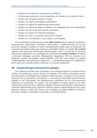 Valoración de la incapacidad en neurología 187
Guía de valoración de incapacidad laboral temporal para médicos de atención primaria (2.ª edición)
—— Cefaleas de localización estrictamente unilateral.
—— Cefaleas que aumentan con las maniobras de valsalva, tos y ejercicio físico.
—— Cefalea que despierta durante el sueño.
—— Cefalea con signos neurológicos deficitarios.
—— Cefalea con signos de hipertensión intracraneal.
—— Cefalea con fiebre de origen no filiado o no explicable por otra enfermedad.
—— Cefalea con alteración del nivel de conciencia.
—— Cefalea con signos de irritación meníngea.
—— Cefalea de inicio en personas mayores de 50 años.
—— Cefalea con convulsiones o aura atípica o prolongada.
Se recomienda la realización de estudio RM cerebral ante la sospecha de lesiones
intracraneales, alteraciones vasculares, hidrocefalia o malformaciones de la fosa
posterior, siempre y cuando no exista contraindicación clínica para su realización. En
supuestos de cefalea súbita muy intensa es preferible realizar un estudio TC cerebral
urgente para descartar hemorragia subaracnoidea. Ante la sospecha de proceso
infeccioso o inflamatorio es aconsejable la realización de estudio analítico orientado
a descartar etiologías concretas (Hemograma, bioquímica, VSG en arteritis de la
temporal, análisis del líquido cefalorraquídeo, PCR del virus herpes en liquido
cefalorraquídeo, marcadores de colagenosis,….). El diagnóstico precoz es importante,
por lo que estos estudios deben realizarse con carácter preferente.
VIII.  Sospecha del origen profesional de las patologías
Las cefaleas no suelen estar vinculadas a una etiología laboral. La mayoría de las
cefaleas son primarias y, dentro de ellas, la migraña y las cefaleas tensionales son las
más frecuentes. La etiología de la migraña es desconocida y se piensa en un trastorno
funcional de la circulación intracraneal y extracraneal transmitido genéticamente,
también se ha relacionado con disminuciones episódicas de las concentraciones
sistémicas de serotonina. En cuanto a las secundarias el origen estaría en la causa
(infecciones intracraneales o sistémicas agudas, tumores intracraneales, traumatismos
craneales, hipertensión grave, hipoxia cerebral y muchas enfermedades de ojos, nariz,
garganta, dientes y oídos). En cuanto a las neuralgias, el origen también es incierto y
por tanto, tampoco vinculable en principio a actividad laboral.
 