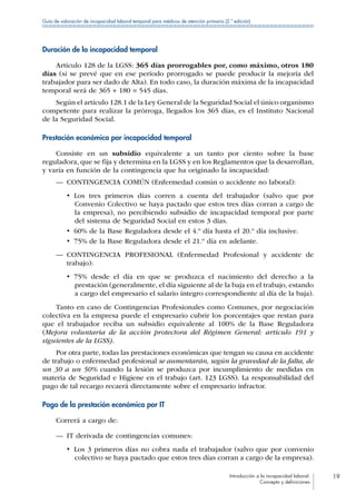 Introducción a la incapacidad laboral:
Concepto y definiciones
19
Guía de valoración de incapacidad laboral temporal para médicos de atención primaria (2.ª edición)
Duración de la incapacidad temporal
Artículo 128 de la LGSS: 365 días prorrogables por, como máximo, otros 180
días (si se prevé que en ese período prorrogado se puede producir la mejoría del
trabajador para ser dado de Alta). En todo caso, la duración máxima de la incapacidad
temporal será de 365 + 180 = 545 días.
Según el artículo 128.1 de la Ley General de la Seguridad Social el único organismo
competente para realizar la prórroga, llegados los 365 días, es el Instituto Nacional
de la Seguridad Social.
Prestación económica por incapacidad temporal
Consiste en un subsidio equivalente a un tanto por ciento sobre la base
reguladora, que se fija y determina en la LGSS y en los Reglamentos que la desarrollan,
y varía en función de la contingencia que ha originado la incapacidad:
—— CONTINGENCIA COMÚN (Enfermedad común o accidente no laboral):
•  Los tres primeros días corren a cuenta del trabajador (salvo que por
Convenio Colectivo se haya pactado que estos tres días corran a cargo de
la empresa), no percibiendo subsidio de incapacidad temporal por parte
del sistema de Seguridad Social en estos 3 días.
•  60% de la Base Reguladora desde el 4.º día hasta el 20.º día inclusive.
•  75% de la Base Reguladora desde el 21.º día en adelante.
—— CONTINGENCIA PROFESIONAL (Enfermedad Profesional y accidente de
trabajo):
•  75% desde el día en que se produzca el nacimiento del derecho a la
prestación (generalmente, el día siguiente al de la baja en el trabajo, estando
a cargo del empresario el salario íntegro correspondiente al día de la baja).
Tanto en caso de Contingencias Profesionales como Comunes, por negociación
colectiva en la empresa puede el empresario cubrir los porcentajes que restan para
que el trabajador reciba un subsidio equivalente al 100% de la Base Reguladora
(Mejora voluntaria de la acción protectora del Régimen General: artículo 191 y
siguientes de la LGSS).
Por otra parte, todas las prestaciones económicas que tengan su causa en accidente
de trabajo o enfermedad profesional se aumentarán, según la gravedad de la falta, de
un 30 a un 50% cuando la lesión se produzca por incumplimiento de medidas en
materia de Seguridad e Higiene en el trabajo (art. 123 LGSS). La responsabilidad del
pago de tal recargo recaerá directamente sobre el empresario infractor.
Pago de la prestación económica por IT
Correrá a cargo de:
—— IT derivada de contingencias comunes:
•  Los 3 primeros días no cobra nada el trabajador (salvo que por convenio
colectivo se haya pactado que estos tres días corran a cargo de la empresa).
 