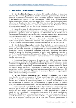 Valoración de la incapacidad en neurología 196
Guía de valoración de incapacidad laboral temporal para médicos de atención primaria (2.ª edición)
2.  PATOLOGÍA DE LOS PARES CRANEALES
1.  Nervio olfatorio (I par): La pérdida del sentido del olfato se denomina
anosmia. La anosmia puede tener carácter transitorio, generalmente asociada a
procesos inflamatorios de la mucosa nasal (resfriados, procesos alérgicos, etcétera),
o ser permanente, en relación con traumatismos previos o procesos expansivos
intracraneales que lesionan este par craneal (por ejemplo meningioma del surco
olfatorio). La disminución del sentido del olfato se denomina hiposmia. Algunas
enfermedades neurodegenerativas, como la enfermedad de Parkinson pueden
manifestarse inicialmente por una pérdida en el sentido del olfato.
El exceso de sentido de olfato es menos frecuente, y puede aparecer en ciertas
situaciones fisiológicas como el embarazo, o como fenómeno asociado a alteraciones
paroxísticas (epilepsia, crisis de migraña). Las alteraciones en la cualidad de la
olfacción pueden estar relacionadas con ciertas patologías como la ozena,traumatismos
craneales, fármacos, déficits de zinc o vitamina A o patología psiquiátrica.
Las limitaciones deben valorarse mediante test de olfacción, y, por si solas, no
suelen causar grandes limitaciones laborales, salvo en profesiones concretas donde
la olfacción es herramienta necesaria para el desempeño de la actividad laboral.
2.  Nervio óptico (II par): Para estudiar el nervio óptico es preciso examinar el
fondo de ojo, la agudeza visual y los campos visuales. La afección de este par craneal
puede ser unilateral o bilateral, y ser provocada por causas diversas (isquémicas,
toxico-nutricionales, inflamatorias, tumorales, hereditaria, traumática, infecciosa).
Cuando la alteración visual es monocular, la lesión suele localizarse en retina o
nervio óptico; si la afectación es binocular, el problema se sitúa habitualmente a nivel
del quiasma óptico o retroquiasmático, o bien ser provocado por múltiples lesiones
en cada uno de los ojos.
El estudio diagnóstico y tratamiento de las alteraciones del II par craneal justifica
generablemente la situación de Incapacidad Temporal. La duración de este período
será variable. El pronóstico y capacidad funcional dependerá de la etiología, grado
de alteración visual y respuesta al tratamiento. Deberán anotarse, además del déficit
de agudeza visual, alteración campimétrica y hallazgos del fondo de ojo, otras
alteraciones posibles como alteración en la respuesta pupilar, o manifestaciones del
paciente referentes a distorsión del tamaño de los objetos, alteración en la percepción
de los colores, del brillo y del contraste.
3.  Nervios motores oculares (III, IV y VI pares craneales): Estos nervios
controlan los movimientos oculares. El III par también participa en la contracción
pupilar. Se exploran conjuntamente, solicitando al paciente que siga con la mirada
nuestro dedo en todas las direcciones posibles de la mirada, observando si existe
alguna limitación o anomalía en los movimientos oculares. Además, es preciso
explorar el tamaño pupilar,su simetría y la respuesta pupilar fotomotora y acomodativa.
La constricción de la pupila (miosis) se debe al predominio del tono parasimpático,
mientras que la dilatación (midriasis) es causada por un predominio del tono
simpático a nivel pupilar. El reflejo fotomotor es doble: directo (contracción de la
pupila del ojo estimulado) y consensuado (contracción de la pupila en el ojo no
iluminado). El reflejo de acomodación es una respuesta pupilar que se produce al
variar la distancia focal; incluye vías que desde el lóbulo occipital viajan al mesencéfalo
y de ahí se dirigen a los núcleos del III, IV y VI pares craneales, produciendo la
 