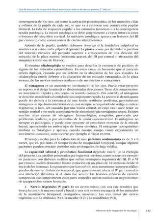 Valoración de la incapacidad en neurología 197
Guía de valoración de incapacidad laboral temporal para médicos de atención primaria (2.ª edición)
convergencia de los ojos, así como la activación parasimpática de los músculos ciliar
y esfínter de la pupila de cada ojo, lo que va a provocar una constricción pupilar
bilateral. La falta de respuesta pupilar a los estímulos lumínicos o a la convergencia
resulta patológica. La miosis patológica se debe generalmente a ciertas intoxicaciones
o lesiones del simpático cervical. La midriasis patológica aparece en lesiones del III
par craneal o como consecuencia de ciertas intoxicaciones.
Además de la pupila, también debemos observar si la hendidura palpebral es
simétrica o si existe caída palpebral (ptosis). La ptosis ocurre por debilidad o parálisis
del músculo elevador del párpado superior a consecuencia de una afección del
músculo, de la placa motora (miastenia gravis), del III par craneal o afectación del
simpático (síndrome de Horner).
El término oftalmoplejia se emplea para describir la existencia de parálisis de
alguno de los músculos extraoculares. En estos casos, es frecuente que el paciente
refiera diplopía, causada por un defecto en la alineación de los ejes visuales. La
oftalmoplejia puede deberse a la afectación de un músculo extraocular, de la placa
motora, de los nervios motores oculares o de sus núcleos o conexiones.
El nistagmus es un movimiento involuntario de los ojos. Puede estar presente
en reposo, o al dirigir la mirada en determinadas direcciones. Tiene dos componentes:
un movimiento rápido y otro lento, en sentido contrario. Por acuerdo, el nistagmus
se describe atendiendo al sentido de su componente rápido. La presencia de nistagmus
puede ser debida a la existencia de una lesión vestibular periférica, generalmente
nistagmus de tipo horizontal rotatorio y casi siempre acompañado de vértigo y cortejo
vegetativo; o bien, ser causado por una lesión central, en cuyo caso suele tener un
sentido vertical y no suele acompañarse de sintomatología vertiginosa severa. Existen
muchas otras causas de nistagmus: farmacológico, congénito, provocado por
problemas oculares, o por anomalías de la unión craneocervical. El nistagmus no
siempre es patológico, y puede estar presente en posiciones extremas de la mirada
lateral, apareciendo en ambos ojos de forma simétrica. El nistagmus optoquinético
también es fisiológico y aparece cuando nuestro campo visual experimenta un
movimiento continuo, como ocurre por ejemplo al viajar en tren.
El tiempo medio para la valoración de una parálisis oculomotora es de 3 a 6
meses, que es, por tanto, el tiempo medio de Incapacidad Temporal, aunque algunos
pacientes pueden precisar periodos más prolongados de baja médica.
La capacidad laboral y pronóstico funcional depende mucho de la etiología
del proceso. Las parálisis provocadas por isquemia nerviosa, como ocurre por ejemplo
en pacientes con diabetes mellitus que sufren neuropatía isquémica del III, IV o VI
par craneal, suelen demostrar buena evolución en un plazo de 12 semanas desde el
inicio de los síntomas. Los pacientes que han sufrido un traumatismo craneoencefálico
pueden demostrar disfunción temporal, que generalmente afecta al IV par craneal; o
una alteración definitiva si el daño fue severo. Las lesiones crónicas de carácter
compresivo que comprometen estos pares craneales suelen condicionar un pronóstico
de recuperación menos favorable.
4.  Nervio trigémino (V par): Es un nervio mixto, con una raíz sensitiva que
inerva la cara y la mucosa nasal y bucal, y una raíz motora encargada de los músculos
de la masticación (temporal, pterigoideo, masetero). Las tres ramas del nervio
trigémino son la oftálmica (V1), la maxilar (V2) y la mandibular (V3).
 
