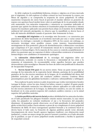 Valoración de la incapacidad en neurología 198
Guía de valoración de incapacidad laboral temporal para médicos de atención primaria (2.ª edición)
Se debe explorar la sensibilidad dolorosa, térmica y algésica en el área inervada
por el trigémino. Es útil explorar el reflejo corneal (se toca levemente la cornea con
fibras de algodón y se comprueba la respuesta de cierre palpebral). El reflejo
maseterino (respuesta de cierre bucal al percutir el maxilar inferior en posición de
reposo con apertura bucal media) tiene valor en patología de la vía piramidal, donde
está aumentado. Los músculos temporales y maseteros se examinan indicando al
paciente que apriete los dientes mientras el examinador palpa los músculos e intenta
separar los maxilares aplicando una presión hacia abajo en el mentón. En la debilidad
unilateral del músculo pterigoideo se observa que la mandíbula se desvía hacia el
lado del músculo debilitado cuando el paciente abre lentamente la boca.
La neuralgia del trigémino es la neuralgia más frecuente y se caracteriza por
paroxismos de dolor lancinante en el territorio inervado por una o varias ramas del
trigémino. La etiología a menudo es idiopática (85% de los casos); sin embargo, es
necesario investigar otras posibles causas, como tumores (mayoritariamente
meningiomas de fosa posterior), placas de desmielinización o dilataciones vasculares
que compriman el V par craneal. El tratamiento inicial de la neuralgia esencial del
trigémino es farmacológico. En la mayoría de los casos se controla aceptablemente el
dolor. Los pacientes que no soportan el dolor o desarrollan resistencia al tratamiento
farmacológico son candidatos al tratamiento quirúrgico.
La valoración clínico-laboral de la neuralgia del trigémino debe ser
individualizada, teniendo en cuenta la frecuencia e intensidad de las crisis y la
respuesta al tratamiento. Es recomendable evitar aquellos factores que pueden
desencadenar crisis neurálgicas. Durante las fases de dolor está justificada la situación
de Incapacidad Temporal.
5.  Nervio facial (VII par): Es un nervio mixto. Tiene un parte motora que se
encarga de los músculos de la expresión facial. Además, participa de la sensibilidad
gustativa de los dos tercios anteriores de la lengua, de la sensibilidad del dorso del
pabellón auricular y de parte del conducto auditivo externo. Contiene fibras
parasimpáticas para las glándulas lacrimales y salivares: submandibular y sublingual.
Para explorar la parte motora se pide al paciente que realice movimientos faciales
(arrugar la frente, cerrar los ojos, fruncir los labios, sonreír o soplar). El gusto puede
explorarse utilizando sustancias con diferentes sabores aplicados en cada mitad de
los dos tercios anteriores de la lengua. La disfunción sensitiva, en caso de existir, se
localizará en la zona postero-superior del conducto auditivo externo y en la mitad
superior del pabellón auricular.
La lesión periférica del nervio facial produce debilidad de los músculos faciales:
en el lado paralizado los pliegues frontales estarán menos marcados, la ceja estará
caída, los párpados no ocluirán totalmente el ojo y la frecuencia del parpadeo
disminuye. Al parpadear puede observarse, en el lado paralizado, la desviación del
globo ocular hacia arriba y hacia adentro a pesar de no completarse el cierre palpebral
(fenómeno de Bell). El surco nasogeniano quedará borrado y la comisura bucal se
desvía hacia el lado sano. La fonación de algunas palabras puede verse afectada
(incompetencia de cierre bucal); aparece lagrimeo (epífora), con obstrucción nasal
ipsilateral, y existe un mayor riesgo de parecer lesiones cornéales en el lado afectado
por la parálisis, ya que el cierre palpebral resulta insuficiente y facilita la aparición
de sequedad corneal.
 