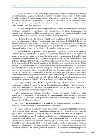 Valoración de la incapacidad en neurología 199
Guía de valoración de incapacidad laboral temporal para médicos de atención primaria (2.ª edición)
La lesión del nervio facial, en su trayecto periférico, puede asociar otros síntomas,
como hiperacusia (algunos estímulos auditivos resultan molestos por el lado afecto,
debido a parálisis del músculo estapedio), disgeusia (el paciente no puede distinguir
los sabores masticando por un lado, o bien, notar una sensación de sabor metálico o
desagradable); boca seca, por disminución de la secreción salivar, o déficit sensitivo
en la zona del pabellón auricular.
Es aconsejable que el paciente con parálisis facial evite ambientes que contengan
partículas irritantes o ambientes con condiciones térmicas inadecuadas. Se
recomiendan además medidas preventivas para evitar la sequedad corneal (uso de
lágrimas artificiales, oclusión del ojo afectado durante el sueño,...).
La debilidad facial de origen central (por afectación de la neurona motora
superior- vías cortico-bulbares) se caracteriza por una mayor debilidad de la porción
inferior de la cara, contralateral al lado de la lesión, con preservación del movimiento
y contracción de la musculatura superior de la cara (cerrar los ojos, fruncir la frente).
Esto es debido a la inervación bilateral del núcleo facial superior.
La evolución de la parálisis facial periférica idiopática (parálisis de Bell) es
variable. Puede orientarnos el grado de afectación (severa, leve) y el tiempo de
instauración de los déficits, así como los signos de recuperación de la función facial
en las semanas posteriores. La mayoría de los pacientes recuperarán la función facial
de forma adecuada (80-90%); pero un 10% de pacientes demostrarán déficit persistente
de la función facial. Una edad superior a los 60 años y la persistencia de un déficit
absoluto de movilidad facial durante más de tres meses son factores de pronóstico
desfavorable. Los estudios neurofisiológicos permiten demostrar la presencia o
ausencia de datos de reinervación facial. Durante la regeneración del nervio facial
puede producirse una reinervación por vías aberrantes que determinará sincinesias
faciales (la realización de un movimiento voluntario se acompaña de otros movimientos
involuntarios no deseados; por ejemplo, el parpadeo se asocia de contractura de la
musculatura peribucal del lado donde se había producido parálisis facial).
El tiempo medio estimado de incapacidad temporal de la parálisis de Bell se
sitúa entre 45 días y 3 meses. En las parálisis faciales secundarias a otros procesos, el
pronóstico, la capacidad funcional y tiempo estimado de Incapacidad temporal será
el que se determine para la patología de base.
A los pacientes que padecen episodios repetidos de parálisis facial se les debe
aconsejar la realización de un estudio de neuroimagen para descartar patología
intracraneal. La parálisis facial periférica bilateral o recurrente obliga a descartar
diagnostico de Miastenia Gravis.
6.  Nervio estato-acústico (VIII par): Es un nervio sensorial encargado de la
audición (rama coclear) y el equilibrio (rama vestibular).
Se puede explorar la audición con un diapasón de tono medio (256 Hz), utilizando
las pruebas de Weber y Rinne. En condiciones normales la conducción aérea es mejor
que la ósea. Para medir la audición con exactitud se realizará un audiograma. El
estudio vestibular se puede realizar mediante electronistagmografía, que valora la
respuesta vestíbulo-ocular registrando el nistagmo provocado por la estimulación
laberíntica con calor o frio (pruebas calóricas) y el evocado por la rotación (pruebas
pendulares con sillón rotatorio). En la cabecera del paciente la exploración se dirige
a objetivar nistagmus y sus características: unilateral o bilateral, tipo de nistagmus
(horizonto-rotatorio, en sierra, pendular, periódico…), dirección de la fase rápida del
 
