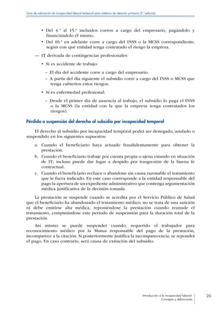 Introducción a la incapacidad laboral:
Concepto y definiciones
20
Guía de valoración de incapacidad laboral temporal para médicos de atención primaria (2.ª edición)
•  Del 4.º al 15.º incluidos corren a cargo del empresario, pagándolo y
financiándolo él mismo.
•  Del 16.º en adelante corre a cargo del INSS o la MCSS correspondiente,
según con qué entidad tenga contratado el riesgo la empresa.
—— IT derivada de contingencias profesionales:
•  Si es accidente de trabajo:
–– El día del accidente corre a cargo del empresario.
–– A partir del día siguiente el subsidio corre a cargo del INSS o MCSS que
tenga cubiertos estos riesgos.
•  Si es enfermedad profesional:
–– Desde el primer día de ausencia al trabajo, el subsidio lo paga el INSS
o la MCSS (la entidad con la que la empresa tenga contratados los
riesgos).
Pérdida o suspensión del derecho al subsidio por incapacidad temporal
El derecho al subsidio por incapacidad temporal podrá ser denegado, anulado o
suspendido en los siguientes supuestos:
a.	 Cuando el beneficiario haya actuado fraudulentamente para obtener la
prestación.
b.	 Cuando el beneficiario trabaje por cuenta propia o ajena estando en situación
de IT; incluso puede dar lugar a despido por trasgresión de la buena fe
contractual.
c.	 Cuando el beneficiario rechace o abandone sin causa razonable el tratamiento
que le fuera indicado. En este caso corresponde a la entidad responsable del
pago la apertura de un expediente administrativo que contenga argumentación
médica justificativa de la decisión tomada.
La prestación se suspende cuando se acredita por el Servicio Público de Salud
que el beneficiario ha abandonado el tratamiento médico; no se trata de una sanción
ni debe emitirse alta médica, reponiéndose la prestación cuando reanude el
tratamiento, computándose este periodo de suspensión para la duración total de la
prestación.
Así mismo se puede suspender cuando, requerido el trabajador para
reconocimiento médico por la Mutua responsable del pago de la prestación,
incomparece a la citación. Si posteriormente justifica la incomparecencia, se repondrá
el pago. En caso contrario, será causa de extinción del subsidio.
 