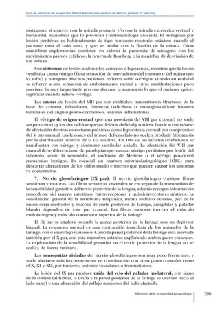 Valoración de la incapacidad en neurología 200
Guía de valoración de incapacidad laboral temporal para médicos de atención primaria (2.ª edición)
nistagmus, si aparece con la mirada primaria y/o con la mirada excéntrica vertical y
horizontal, maniobras que lo provocan y sintomatología asociada. El nistagmus por
lesión periférica es habitualmente de tipo horizonto-rotatorio, máximo cuando el
paciente mira al lado sano, y que se inhibe con la fijación de la mirada. Otras
maniobras exploratorias consisten en valorar la presencia de nistagmo con los
movimientos pasivos cefálicos, la prueba de Romberg o la maniobra de desviación de
los índices.
Son síntomas de lesión auditiva los acúfenos e hipoacusia, mientras que la lesión
vestibular causa vértigo (falsa sensación de movimiento del entorno o del sujeto que
lo sufre) y nistagmo. Muchos pacientes refieren sufrir «vértigos; cuando en realidad
se refieren a una sensación de embotamiento mental u otras manifestaciones poco
precisas. Es muy importante precisar durante la anamnesis lo que el paciente quiere
significar cuando refiere «vértigo.
Las causas de lesión del VIII par son múltiples: traumatismos (fracturas de la
base del cráneo), infecciones, fármacos (salicilatos o aminoglucósidos), lesiones
tumorales del ángulo ponto-cerebeloso, lesiones inflamatorias.
El vértigo de origen central (por una neoplasia del VIII par craneal) no suele
ser paroxístico;y los afectados se quejan de inestabilidad y sordera.Puede acompañarse
de afectación de otras estructuras próximas como hipoestesia corneal por compromiso
del V par craneal. Las lesiones del tronco del encéfalo no suelen producir hipoacusia
por la distribución bilateral de la vía auditíva. Un 10% de los infartos cerebelosos se
manifiestan con vértigo y síndrome vestibular aislado. La afectación del VIII par
craneal debe diferenciarse de patologías que causan vértigo periférico por lesión del
laberinto, como la neuronitis, el síndrome de Meniere o el vértigo posicional
paroxístico benigno. Es esencial un examen otorrinolaringológico (ORL) para
descartar alteraciones de los oídos medio e interno que pueden causar los síntomas
ya comentados.
7.  Nervio glosofaríngeo (IX par): El nervio glosofaríngeo contiene fibras
sensitivas y motoras. Las fibras sensitivas viscerales se encargan de la transmisión de
la sensibilidad gustativa del tercio posterior de la lengua, además recogen información
procedente del cuerpo carotídeo, barorreceptores y quimiorreceptores aórticos. La
sensibilidad general de la membrana timpánica, meato auditivo externo, piel de la
unión oreja-mastoides y mucosa de parte posterior de faringe, amígdalas y paladar
blando dependen de este par craneal. Las fibras motoras inervan el músculo
estilofaríngeo y músculo constrictor superior de la faringe.
El IX par se explora tocando la pared posterior de la faringe con un depresor
lingual. La respuesta normal es una contracción inmediata de los músculos de la
farínge, con o sin reflejo nauseoso. Como la pared posterior de la faringe está inervada
también por el X par, con esta maniobra estamos explorando ambos pares craneales.
La exploración de la sensibilidad gustativa en el tercio posterior de la lengua no se
realiza de forma rutinaria.
Las neuropatías aisladas del nervio glosofaríngeo son muy poco frecuentes, y
suele afectarse más frecuentemente en combinación con otros pares craneales como
el X, XI y XII, por tumores, lesiones vasculares o traumatismos.
La lesión del IX par produce caída del velo del paladar ipsilateral, con signo
de la cortina (al hablar, la úvula y la pared posterior de la faringe se desvían hacia el
lado sano) y una alteración del reflejo nauseoso del lado afectado.
 