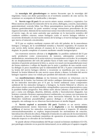 Valoración de la incapacidad en neurología 201
Guía de valoración de incapacidad laboral temporal para médicos de atención primaria (2.ª edición)
La neuralgia del glosofaríngeo es menos frecuente que la neuralgia del
trigémino. Cursa con dolor paroxístico en el territorio sensitivo de este nervio. En
ocasiones se acompaña de bradicardia y síncopes.
8.  Nervio vago (X par): Es un nervio mixto: motor, sensitivo y vegetativo. Las
fibras motoras alcanzan los músculos de la vía aérea, diafragma, corazón, musculatura
gastrointestinal, vesícula biliar. Las fibras parasimpáticas inervan las glándulas del
sistema gastrointestinal. La parte sensitiva recoge sensaciones procedentes de los
órganos inervados.Además de las numerosas ramas viscerales torácicas y abdominales,
el nervio vago, da un ramo auricular que participa en la inervación sensitiva del
conducto auditivo externo, ramas faríngeas como el nervio laríngeo inferior o
recurrente destinado a la inervación motora de la laringe y el nervio laríngeo superior
que inerva el músculo cricotiroideo.
El X par se explora mediante examen del velo del paladar, de la musculatura
faríngea y laríngea, de la sensibilidad somática y función vegetativa. El examen de
este nervio debe incluir además el examen de la voz y la habilidad para toser y
deglutir. Se puede completar el examen mediante estudio laringoscópico.
Los trastornos motores afectan a la deglución. La parálisis unilateral del X par
suele producirse como consecuencia de tumores, adenopatías cervicales y
mediastinicas, aneurismas de la aorta torácica y traumatismos cervicales. Se acompaña
de un desplazamiento del velo del paladar hacia el lado sano (signo de la cortina)
mientras el paciente pronuncia la letra «a, asocia voz nasal con incapacidad para toser
de forma explosiva y reflujo de líquido por la nariz y parálisis de una cuerda vocal.
La disfagia es poco manifiesta (por la indemnidad del IX y X pares contralaterales).
La lesión del nervio laríngeo inferior o recurrente se manifiesta por voz ronca o
bitonal. La lesión bilateral de este nervio causa afonía y disnea. La lesión del nervio
laringeo superior causa voz velada por parálisis del músculo cricotiroideo.
Las manifestaciones clínicas en las lesiones nucleares se relacionan con la
extensión de la lesión. Las lesiones del núcleo ambiguo determinan el compromiso
de los músculos inervados por el X par. La lesión unilateral causa compromiso
unilateral de los músculos laríngeos y faríngeos. La lesión bilateral se observa en
afecciones virales como la poliomielitis, siringobulbia o procesos degenerativos como
la parálisis bulbar progresiva. Esta última suele afectar además a los núcleos del XII
par y cursa con disfagia, disartria, disfonía, atrofia y fasciculaciones linguales. Las
lesiones centrales (lesiones supranucleares) unilaterales, no cursan con trastornos de
la deglución, pues el núcleo ambiguo tiene inervación bilateral. En las lesiones
bilaterales (síndrome pseudobulbar) aparece disfagia y el reflejo nauseoso está
apagado; sin embargo no se observan fasciculaciones ni atrofia lingual.
9.  Nervio espinal o accesorio (XI par): También es un nervio mixto;
predominantemente motor. Interviene en la deglución y en los movimientos
cefálicos al inervar los músculos esternocleidomastoideo y trapecio. El músculo
esternocleidomastoideo se explora inspeccionando los movimientos de rotación,
lateralización y flexión de cabeza.Palpando el músculo en cada uno de los movimientos
y valorando su fuerza mediante maniobras de oposición al movimiento cefálico. El
músculo trapecio es elevador de los hombros.
Se puede afectar el funcionalismo del XI par craneal en lesiones medulares (C1-C5),
por patología existente en su porción intracraneal, en su salida por el agujero rasgado
 