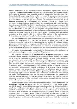 Valoración de la incapacidad en neurología 203
Guía de valoración de incapacidad laboral temporal para médicos de atención primaria (2.ª edición)
sugiera la existencia de una enfermedad médica, neurológica o psiquiátrica. Hay que
descartar causas potencialmente tratables de demencia, tales como hipotiroidismo,
deficiencia de vitamina B12, vasculitis cerebral, neurosífilis, infección por VIH,
hidrocefalia. El retraso diagnóstico en los supuestos de demencia tratable puede
tener repercusiones en la evolución del proceso y en la calidad de vida del paciente
y los cuidadores. Es por ello que todo paciente con demencia debe disponer de un
estudio hematológico y bioquímico, que incluya vitamina B12, ácido fólico,
hormonas tiroideas y estudio serológico para descartar enfermedades inflamatorias o
infecciosas como la sífilis. También es mandatorio el estudio de imagen mediante TC
o RM cerebral que descarte alteraciones estructurales o alteraciones en la dinámica
del LCR. El estudio de LCR y EEG no son obligados pero pueden aportar información
valiosa en determinados procesos, especialmente en pacientes jóvenes que inician un
cuadro de deterioro cognitivo de evolución subaguda y con signos de enfermedad
sistémica. La determinación del virus VIH se debe realizar en los pacientes con
factores de riesgo para la enfermedad o clínica sugestiva de esta infección.
Losfamiliarespuedenaportarinformaciónmuyrelevanteduranteelinterrogatorio
clínico, pues muchas veces el paciente con demencia no es consciente de sus
limitaciones o no las expresa de forma espontanea. Los cambios de conducta pueden
pasar desapercibidos sino se pregunta específicamente a las personas que conviven
habitualmente con el paciente. La medicación que precisa el paciente con demencia
puedeinterferirenlascapacidadescognitivasyesotroaspectoatenerenconsideración.
El estudio neuropsicológico puede ayudar en el diagnóstico diferencial y aporta
valiosa información para conocer los déficits del paciente.
En los países desarrollados la enfermedad de Alzheimer representa la causa
más frecuente de demencia. Clínicamente se caracteriza por un trastorno progresivo
de la memoria, especialmente la memoria de trabajo y a corto plazo, asociando
desorientación temporo-espacial. Las alteraciones del lenguaje son frecuentes, pero
pueden ser sutiles en fases iniciales de la enfermedad, manifestándose como dificultad
para encontrar ciertas palabras en el lenguaje espontaneo y también para denominar
objetos concretos. Las capacidades visuoespaciales suelen estar afectadas e interfieren
en actividades instrumentales como la conducción de vehículos. Otras actividades
diarias pueden estar comprometidas (apraxias) con alteración para el vestido-
desvestido, elaboración de comidas, higiene personal, al igual que los cálculos
aritméticos y la planificación de tareas. Las alteraciones o cambios de conducta son
frecuentes, cambios que pueden ir desde la pasividad y desinterés a la actitud hostil
marcada; incluso ideación de tipo paranoide. En consulta los pacientes suelen
demostrar menor expresividad emocional, iniciativa y mayor suspicacia. Los síntomas
ansioso-depresivos son frecuentes.
Algunas demencias se manifiestan predominantemente como alteraciones de
conducta o carácter. Son alteraciones del funcionalismo del lóbulo frontal: apatía,
perdida de interés y motivación, tendencia al aislamiento e introversión, desinhibición,
conductas socialmente inapropiadas, falta de control de impulsos, alteraciones de
conducta alimentaria…. La primera impresión puede ser la de que el paciente se
encuentra bien; incluso los test neuropsicológicos aplicados de forma rutinaria en
consulta, como el examen cognoscitivo con Minimental test (MMSE), pueden no
demostrar alteraciones significativas; sin embargo, los familiares y cuidadores nos
consultan por un cambio de conducta que interfiere en la vida diaria del paciente y
 