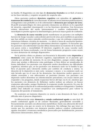 Valoración de la incapacidad en neurología 204
Guía de valoración de incapacidad laboral temporal para médicos de atención primaria (2.ª edición)
su familia. El diagnóstico en este tipo de demencias frontales no es fácil, al menos
en las fases iniciales, y requiere un grado de sospecha alto.
Otros pacientes padecen deterioro cognitivo con episodios de agitación y
trastornosdeconductadecursofluctuante.Siademásasociasíntomasparkinsonianos,
el diagnóstico más probable es el de enfermedad o demencia por cuerpos de Lewy.
El perfil neuropsicológico de estos pacientes demuestra un defecto en la capacidad
de atención, capacidad visuoespacial y en las funciones ejecutivas. Con frecuencia
existen alteraciones del sueño (parasomnias) y cuadros confusionales. Los
neurolépticos pueden agravar la sintomatología y provocar mayor grado de confusión.
La demencia de causa vascular puede manifestarse en pacientes con múltiples
factores de riesgo vascular y antecedentes previos de ictus; pero también en pacientes
que han sufrido un único episodio cerebrovascular, y que sin embargo compromete
estructuras (tálamos, circuitos de memoria…) o afecta a áreas de asociación (parieto-
temporal o temporo-occipital) que determinan deterioro cognitivo. Es frecuente que
los pacientes con enfermedad vascular difusa demuestren un trastorno de la marcha,
con pasos cortos e inestabilidad. El deterioro cognitivo de causa vascular suele
instaurarse de forma escalonada, y no de forma lentamente progresiva como ocurre
en otras demencias de etiología degenerativa.
En la práctica clínica se plantea con frecuencia la disyuntiva entre depresión y
demencia como causa de deterioro cognitivo, especialmente en el paciente que
consulta por pérdida de memoria. Es un reto diagnóstico, aunque existen algunas
claves que ayudan a diferenciar estas patologías, si bien deben ser ponderadas de
forma individual: Los pacientes con depresión suelen describirnos sus dificultades
cognitivas, mientras que, en los pacientes con demencia suele ser la familia la que
lleva al paciente para valoración médica por cambios de conducta y ánimo. La
duración de la depresión es más corta –semanas o meses– y su comienzo suele ser
más larvado que en el caso de las demencias. Las demencias suelen aparecer en
edades avanzadas y son infrecuentes en pacientes jóvenes. Los pacientes con
depresión suelen demostrar un enlentecimiento psicomotor, con escaso interés por
responder a las preguntas, dando respuestas breves del tipo «no lo sé»; mientras que
los pacientes con demencia de Alzheimer suelen realizar un esfuerzo en buscar
respuestas adecuadas, aunque finalmente la respuesta resulte incorrecta. En caso de
duda, la propia evolución de la enfermedad permite establecer el diagnóstico.También
podría estar indicado un ensayo terapéutico con antidepresivos para valorar la
respuesta del paciente al tratamiento.
En ocasiones un trastorno depresivo se asocia a una demencia de base y ello
dificulta más el proceso diagnóstico.
La diferenciación entre demencia y estado confusional agudo es más fácil. El
estado confusional agudo es de carácter fluctuante, generalmente reversible y
frecuentemente asociado con alteraciones metabólicas. Existe una alteración del nivel
de conciencia, cosa que no ocurre en la demencia. Sin embargo hay que tener en
cuenta que los pacientes con demencia pueden padecer cuadros confusionales
agudos asociados a trastornos metabólicos provocados por deshidratación, procesos
infecciosos intercurrentes, dolor, etc.
 