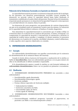 Valoración de la incapacidad en neurología 205
Guía de valoración de incapacidad laboral temporal para médicos de atención primaria (2.ª edición)
Valoración de las limitaciones funcionales en el paciente con demencia
La capacidad funcional de pacientes con demencia depende mucho de la etiología.
En los pacientes con demencia potencialmente reversible (causas tratables de
demencia), no procede valorar la capacidad laboral hasta haber finalizado el
tratamiento y estabilizado el cuadro clínico del paciente.Durante la fase de tratamiento,
el paciente puede permanecer en situación de Incapacidad Temporal o reincorporarse
a la actividad laboral si la mejoría clínica lo permite.
Las demencias de curso progresivo, son generalmente de carácter degenerativo;
sin que en la actualidad exista un tratamiento curativo para las mismas. La valoración
de la capacidad laboral deberá realizarse al finalizar el estudio diagnóstico.
Para determinar la capacidad funcional es conveniente que el médico refleje en
el historial clínico la evolución de la conducta del paciente, el ánimo, el lenguaje y su
comprensión, la capacidad de atención y concentración, la orientación y memoria, la
capacidad de realizar tareas sencillas y complejas, el cálculo numérico; la presencia
de alteraciones en el patrón de la marcha, movilidad voluntaria, control esfinteriano,
y todos aquellos otros aspectos objetivados en consulta.
4.  ENFERMEDADES DESMIELINIZANTES
4.1 Concepto
Las enfermedades desmielinizantes son aquellas caracterizadas por la existencia
de desmielinización de la sustancia blanca del neuroeje.
Cuando la lesión afecta al proceso de formación y maduración de la mielina se
habla de leucodistrofias; éstas son enfermedades genéticas y en un gran número de
ellas se ha identificado el déficit enzimático responsable.
Si la desmielinización aparece cuando la mielina ya está formada hablamos de
enfermedades desmielinizantes. Estas a su vez pueden ser primarias o secundarias.
4.2 Clasificación
1.  ENFERMEDADES DESMIELINIZANTES PRIMARIAS (no asociadas a otras
enfermedades):
—— Encefalomielitis aguda diseminada.
—— Encefalomielitis hemorrágica aguda.
—— Esclerosis múltiple.
—— Formas clínicas especiales de Esclerosis múltiple:
•  Enfermedad de Schilder.
•  Esclerosis concéntrica de Balo.
•  Neuromielitis óptica de Devic.
•  Forma aguda de Marburg.
2.  ENFERMEDADES DESMIELINIZANTES SECUNDARIAS (asociadas a otras
enfermedades):
—— Leucoencefalopatía multifocal progresiva (asociada al papovavirus, en
pacientes con SIDA o con inmunosupresión celular).
 
