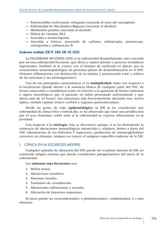 Valoración de la incapacidad en neurología 206
Guía de valoración de incapacidad laboral temporal para médicos de atención primaria (2.ª edición)
—— Panencefalitis esclerosante subaguda (asociada al virus del sarampión).
—— Enfermedad de Marchiafava-Bignami (asociada al alcohol).
—— Mielinolisis pontina (asociada al alcohol).
—— Déficit de vitamina B12.
—— Asociada a anoxia-hipoxia.
—— Asociada a tóxicos: monóxido de carbono, radioterapia, metotrexate,
ciclosporina y anfotericina B.
Esclerosis multiple (CIE-9: 340; CIE-10: G35)
La ESCLEROSIS MULTIPLE (EM) es la enfermedad desmielinizante más conocida
por ser una enfermedad frecuente, que afecta a sujetos jóvenes y provoca invalideces
importantes. También se le conoce con el término de esclerosis en placas, por su
característica anatomopatológica de presentar placas de desmielinización en el SNC
(lesiones inflamatorias con destrucción de la mielina y preservación total o relativa
de las neuronas y sus prolongaciones).
Una de sus principales características es la multiplicidad, tanto con respecto a
la localización (puede afectar a la sustancia blanca de cualquier parte del SNC, de
forma consecutiva o simultánea) como en relación a la aparición de brotes (síntomas
o signos neurológicos que el paciente no había presentado anteriormente y que
duran más de 24 horas). Las estructuras más frecuentemente afectadas son: nervio
óptico, médula espinal, tronco cerebral y regiones periventriculares.
Desde un punto de vista epidemiológico: la EM se ha considerado una
enfermedad de climas fríos y latitud alta; se ha observado que tiene una predilección
por el sexo femenino, sobre todo si la enfermedad se expresa clínicamente en la
juventud.
Con respecto a la etiología, ésta se desconoce aunque sí se ha demostrado la
existencia de alteraciones inmunológicas intratecales y celulares, dentro y fuera del
SNC (disminución de los linfocitos T supresores, producción de inmunoglobulinas
excesiva), no obstante, tampoco se conoce el antígeno específico inductor de la EM.
I.  CLÍNICA EN LA ESCLEROSIS MÚLTIPLE
Cualquier episodio de alteración del SNC puede ser el primer síntoma de EM, no
existiendo ningún síntoma que pueda considerarse patognomónico del inicio de la
enfermedad.
Los síntomas más frecuentes son:
1.	 Déficit motor.
2.	 Alteraciones sensitivas.
3.	 Síntomas visuales.
4.	 Trastornos de coordinación.
5.	 Alteraciones esfinterianas y sexuales
6.	 Alteración de funciones superiores.
El inicio puede ser monosintomático o plurisintomático, combinándose 2 o más
síntomas.
 