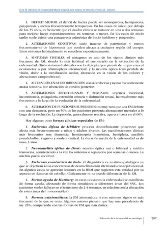 Valoración de la incapacidad en neurología 207
Guía de valoración de incapacidad laboral temporal para médicos de atención primaria (2.ª edición)
1.  DEFICIT MOTOR: el déficit de fuerza puede ser monoparesia, hemiparesia,
paraparesia y menos frecuentemente tetraparesia. En los casos de inicio por debajo
de los 35 años, es frecuente que el cuadro clínico se instaure en una o dos semanas
para mejorar luego espontáneamente en semanas o meses. En los casos de inicio
tardío suele existir una paraparesia asimétrica de inicio insidioso y progresivo.
2. ALTERACIONES SENSITIVAS: suele tratarse de parestesias y menos
frecuentemente de hipoestesia que pueden afectar a cualquier región del cuerpo.
Estos síntomas habitualmente se resuelven espontáneamente.
3.  SINTOMAS VISUALES: el nistagmus es uno de los signos clínicos más
frecuente de EM, siendo lo más habitual el encontrarlo en la evolución de la
enfermedad. Otros síntomas habituales son la diplopia (por paresia de un par craneal
oculomotor o por oftalmoplejia internuclear) y la neuritis óptica (con pérdida de
visión, dolor a la movilización ocular, alteración en la visión de los colores y
alteraciones campimétricas).
4.  ALTERACIÓNENLACOORDINACIÓN:ataxiacerebelosaymenosfrecuentemente
ataxia sensitiva por afectación de cordón posterior.
5. ALTERACIONES ESFINTERIANAS Y SEXUALES: urgencia miccional,
incontinencia, polaquiuria, retención urinaria y disfunción sexual, habitualmente más
frecuentes a lo largo de la evolución de la enfermedad.
6.  ALTERACIÓN DE FUNCIONES SUPERIORES: es muy raro que una EM debute
con una demencia, pero un 50% de los pacientes presenta alteraciones mentales a lo
largo de la evolución. La depresión, generalmente reactiva, aparece hasta en el 60%.
Hay algunas otras formas clínicas especiales de EM:
1.  Esclerosis difusa de Schilder: proceso desmielinizante progresivo que
afecta más frecuentemente a niños y adultos jóvenes. Las manifestaciones clínicas
más frecuentes son: demencia, hemianopsia homónima, hemiplejia, parálisis
pseudobulbar, ceguera y sordera cortical. La duración media de la enfermedad es de
unos 3 años.
2.  Neuromielitis óptica de Dévic: neuritis óptica uni o bilateral y mielitis
transversa, aconteciendo a la vez los síntomas o separados por semanas o meses. La
mielitis puede recidivar.
3.  Esclerosis concéntrica de Balo: el diagnóstico es anatomo-patológico ya
que se objetivan áreas concéntricas de desmielinización alternando con tejido normal.
En algunos casos se aprecian lesiones en la RNM que sugieren esta entidad por su
aspecto en «láminas de cebolla«. Clínicamente no se puede diferenciar de la EM.
4.  Forma aguda de Marburg: en raras ocasiones la enfermedad se manifiesta
de forma aguda, afectando de forma simultánea a diferentes áreas del SNC. Los
pacientes suelen fallecer en el transcurso de 2-4 semanas, en relación con la afectación
de estructuras del troncoencéfalo.
5.  Formas asintomáticas: la EM asintomática o con mínimos signos es más
frecuente de lo que se creía. Algunos autores piensan que hay una prevalencia de
un  25%, comparando con las formas de EM que dan clínica.
 