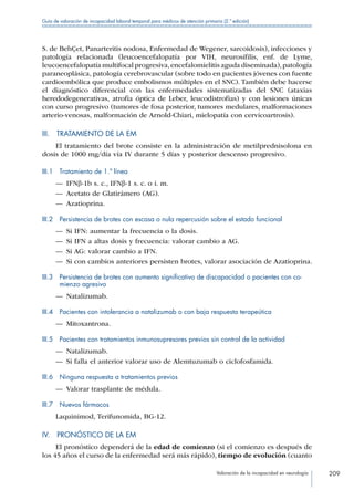 Valoración de la incapacidad en neurología 209
Guía de valoración de incapacidad laboral temporal para médicos de atención primaria (2.ª edición)
S. de BehÇet, Panarteritis nodosa, Enfermedad de Wegener, sarcoidosis), infecciones y
patología relacionada (leucoencefalopatía por VIH, neurosífilis, enf. de Lyme,
leucoencefalopatía multifocal progresiva,encefalomielitis aguda diseminada),patología
paraneoplásica, patología cerebrovascular (sobre todo en pacientes jóvenes con fuente
cardioembólica que produce embolismos múltiples en el SNC). También debe hacerse
el diagnóstico diferencial con las enfermedades sistematizadas del SNC (ataxias
heredodegenerativas, atrofia óptica de Leber, leucodistrofias) y con lesiones únicas
con curso progresivo (tumores de fosa posterior, tumores medulares, malformaciones
arterio-venosas, malformación de Arnold-Chiari, mielopatía con cervicoartrosis).
III.  TRATAMIENTO DE LA EM
El tratamiento del brote consiste en la administración de metilprednisolona en
dosis de 1000 mg/día vía IV durante 5 días y posterior descenso progresivo.
III.1  Tratamiento de 1.ª línea
—— IFNβ-1b s. c., IFNβ-1 s. c. o i. m.
—— Acetato de Glatirámero (AG).
—— Azatioprina.
III.2  Persistencia de brotes con escasa o nula repercusión sobre el estado funcional
—— Si IFN: aumentar la frecuencia o la dosis.
—— Si IFN a altas dosis y frecuencia: valorar cambio a AG.
—— Si AG: valorar cambio a IFN.
—— Si con cambios anteriores persisten brotes, valorar asociación de Azatioprina.
III.3 Persistencia de brotes con aumento significativo de discapacidad o pacientes con co-
mienzo agresivo
—— Natalizumab.
III.4  Pacientes con intolerancia a natalizumab o con baja respuesta terapeútica
—— Mitoxantrona.
III.5  Pacientes con tratamientos inmunosupresores previos sin control de la actividad
—— Natalizumab.
—— Si falla el anterior valorar uso de Alemtuzumab o ciclofosfamida.
III.6  Ninguna respuesta a tratamientos previos
—— Valorar trasplante de médula.
III.7  Nuevos fármacos
Laquinimod, Terifunomida, BG-12.
IV.  PRONÓSTICO DE LA EM
El pronóstico dependerá de la edad de comienzo (si el comienzo es después de
los 45 años el curso de la enfermedad será más rápido), tiempo de evolución (cuanto
 