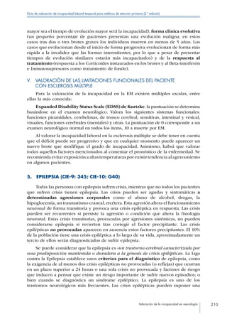 Valoración de la incapacidad en neurología 210
Guía de valoración de incapacidad laboral temporal para médicos de atención primaria (2.ª edición)
mayor sea el tiempo de evolución mayor será la incapacidad), forma clínica evolutiva
(un pequeño porcentaje de pacientes presentan una evolución maligna; en estos
casos tras dos o tres brotes graves los individuos mueren en menos de 5 años. Los
casos que evolucionan desde el inicio de forma progresiva evolucionan de forma más
rápida a la invalidez que las formas intermitentes, por lo que a pesar de presentar
tiempos de evolución similares estarán más incapacitados) y de la respuesta al
tratamiento (respuesta a los Corticoides instaurados en los brotes y al Beta-interferón
e Inmunosupresores como tratamiento de fondo).
V. VALORACIÓN DE LAS LIMITACIONES FUNCIONALES DEL PACIENTE
CON ESCLEROSIS MÚLTIPLE
Para la valoración de la incapacidad en la EM existen múltiples escalas, entre
ellas la más conocida:
Expanded Disability Status Scale (EDSS) de Kurtzke: la puntuación se determina
basándose en el examen neurológico. Valora los siguientes sistemas funcionales:
funciones piramidales, cerebelosas, de tronco cerebral, sensitivas, intestinal y vesical,
visuales, funciones cerebrales (mentales) y otras. La puntuación de 0 corresponde a un
examen neurológico normal en todos los items, 10 a muerte por EM.
Al valorar la incapacidad laboral en la esclerosis múltiple se debe tener en cuenta
que el déficit puede ser progresivo y que en cualquier momento puede aparecer un
nuevo brote que modifique el grado de incapacidad. Asimismo, habrá que valorar
todos aquellos factores mencionados al comentar el pronóstico de la enfermedad. Se
recomienda evitar exposición a altas temperaturas por existir tendencia al agravamiento
en algunos pacientes.
5.  EPILEPSIA (CIE-9: 345; CIE-10: G40)
Todas las personas con epilepsia sufren crisis, mientras que no todos los pacientes
que sufren crisis tienen epilepsia. Las crisis pueden ser agudas y sintomáticas a
determinadas agresiones corporales como el abuso de alcohol, drogas, la
hipoglucemia, un traumatismo craneal, etcétera. Esta agresión altera el funcionamiento
neuronal de forma transitoria y provoca una crisis epiléptica en respuesta. Las crisis
pueden ser recurrentes si persiste la agresión o condición que altera la fisiología
neuronal. Estas crisis transitorias, provocadas por agresiones sistémicas, no pueden
considerarse epilepsia si revierten tras corregir el factor precipitante. Las crisis
epilépticas no provocadas aparecen en ausencia estos factores precipitantes. El 10%
de la población tiene una crisis epiléptica a lo largo de su vida, aproximadamente un
tercio de ellos serán diagnosticados de sufrir epilepsia.
Se puede considerar que la epilepsia es «un trastorno cerebral caracterizado por
una predisposición mantenida o duradera a la génesis de crisis epilépticas. La Liga
contra la Epilepsia establece unos criterios para el diagnóstico de epilepsia, como
la exigencia de al menos dos crisis epilépticas no provocadas (o reflejas) que ocurran
en un plazo superior a 24 horas o una sola crisis no provocada y factores de riesgo
que inducen a pensar que existe un riesgo importante de sufrir nuevos episodios; o
bien cuando se diagnóstica un síndrome epiléptico. La epilepsia es uno de los
trastornos neurológicos más frecuentes. Las crisis epilépticas pueden suponer una
 