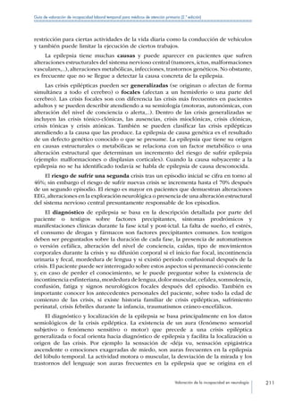 Valoración de la incapacidad en neurología 211
Guía de valoración de incapacidad laboral temporal para médicos de atención primaria (2.ª edición)
restricción para ciertas actividades de la vida diaria como la conducción de vehículos
y también puede limitar la ejecución de ciertos trabajos.
La epilepsia tiene muchas causas y puede aparecer en pacientes que sufren
alteraciones estructurales del sistema nervioso central (tumores, ictus, malformaciones
vasculares,..), alteraciones metabólicas, infecciones, trastornos genéticos. No obstante,
es frecuente que no se llegue a detectar la causa concreta de la epilepsia.
Las crisis epilépticas pueden ser generalizadas (se originan o afectan de forma
simultánea a todo el cerebro) o focales (afectan a un hemisferio o una parte del
cerebro). Las crisis focales son con diferencia las crisis más frecuentes en pacientes
adultos y se pueden describir atendiendo a su semiología (motoras, autonómicas, con
alteración del nivel de conciencia o alerta,..). Dentro de las crisis generalizadas se
incluyen las crisis tónico-clónicas, las ausencias, crisis mioclónicas, crisis clónicas,
crisis tónicas y crisis atónicas. También se pueden clasificar las crisis epilépticas
atendiendo a la causa que las produce. La epilepsia de causa genética es el resultado
de un defecto genético conocido o que se presume. La epilepsia que tiene su origen
en causas estructurales o metabólicas se relaciona con un factor metabólico o una
alteración estructural que determinan un incremento del riesgo de sufrir epilepsia
(ejemplo: malformaciones o displasias corticales). Cuando la causa subyacente a la
epilepsia no se ha identificado todavía se habla de epilepsia de causa desconocida.
El riesgo de sufrir una segunda crisis tras un episodio inicial se cifra en torno al
46%; sin embargo el riesgo de sufrir nuevas crisis se incrementa hasta el 70% después
de un segundo episodio. El riesgo es mayor en pacientes que demuestran alteraciones
EEG,alteraciones en la exploración neurológica o presencia de una alteración estructural
del sistema nervioso central presuntamente responsable de los episodios.
El diagnóstico de epilepsia se basa en la descripción detallada por parte del
paciente o testigos sobre factores precipitantes, síntomas prodrómicos y
manifestaciones clínicas durante la fase ictal y post-ictal. La falta de sueño, el estrés,
el consumo de drogas y fármacos son factores precipitantes comunes. Los testigos
deben ser preguntados sobre la duración de cada fase, la presencia de automatismos
o versión cefálica, alteración del nivel de conciencia, caídas, tipo de movimientos
corporales durante la crisis y su difusión corporal si el inicio fue focal, incontinencia
urinaria y fecal, mordedura de lengua y si existió período confusional después de la
crisis. El paciente puede ser interrogado sobre estos aspectos si permaneció consciente
y, en caso de perder el conocimiento, se le puede preguntar sobre la existencia de
incontinencia esfinteriana,mordedura de lengua,dolor muscular,cefalea,somnolencia,
confusión, fatiga y signos neurológicos focales después del episodio. También es
importante conocer los antecedentes personales del paciente, sobre todo la edad de
comienzo de las crisis, si existe historia familiar de crisis epilépticas, sufrimiento
perinatal, crisis febriles durante la infancia, traumatismos cráneo-encefálicos.
El diagnóstico y localización de la epilepsia se basa principalmente en los datos
semiológicos de la crisis epiléptica. La existencia de un aura (fenómeno sensorial
subjetivo o fenómeno sensitivo o motor) que precede a una crisis epiléptica
generalizada o focal orienta hacia diagnóstico de epilepsia y facilita la localización u
origen de las crisis. Por ejemplo la sensación de «déja vu, sensación epigástrica
ascendente o emociones exageradas de miedo, son auras frecuentes en la epilepsia
del lóbulo temporal. La actividad motora o muscular, la desviación de la mirada y los
trastornos del lenguaje son auras frecuentes en la epilepsia que se origina en el
 