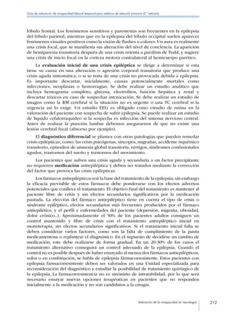 Valoración de la incapacidad en neurología 212
Guía de valoración de incapacidad laboral temporal para médicos de atención primaria (2.ª edición)
lóbulo frontal. Los fenómenos sensitivos y parestesias son frecuentes en la epilepsia
del lóbulo parietal; mientras que en la epilepsia del lóbulo occipital suelen aparecer
fenómenos visuales positivos como la visión de flashes o colores. Un aura es realmente
una crisis focal, que se manifiesta sin alteración del nivel de conciencia. La aparición
de hemiparesia transitoria después de una crisis orienta a parálisis de Todd, y sugiere
una crisis de inicio focal en la corteza motora contralateral al hemicuerpo parético.
La evaluación inicial de una crisis epiléptica se dirige a determinar si esta
tiene su causa en una alteración o agresión corporal transitoria que produce una
crisis aguda sintomática; o si se trata de una crisis no provocada debida a epilepsia.
Es importante descartar, inicialmente, causas potencialmente mortales como
infecciones, neoplasias o hemorragias. Se debe realizar un estudio analítico que
incluya hemograma completo, glucosa, electrolitos, función hepática y renal y
descartar tóxicos en caso de sospechar intoxicación. Se debe realizar un estudio de
imagen como la RM cerebral si la situación no es urgente o una TC cerebral si la
urgencia así lo exige. Un estudio EEG es obligado como estudio de rutina en la
valoración del paciente con sospecha de sufrir epilepsia. Se puede realizar un estudio
de líquido cefalorraquídeo si la sospecha es infección del sistema nervioso central.
Antes de realizar la punción lumbar debemos asegurarnos de que no existe una
lesión cerebral focal (absceso por ejemplo).
El diagnóstico diferencial se plantea con otras patologías que pueden remedar
crisis epilépticas, como: las crisis psicógenas, síncopes, migrañas, accidente isquémico
transitorio, episodios de amnesia global transitoria, vértigos, síndromes confusionales
agudos, trastornos del sueño y trastornos del movimiento.
Los pacientes que sufren una crisis aguda y secundaria a un factor precipitante
no requieren medicación antiepiléptica y deben ser tratados mediante la corrección
del factor que provoca las crisis epilépticas.
Los fármacos antiepilépticos son la base del tratamiento de la epilepsia; sin embargo
la eficacia previsible de estos fármacos debe ponderarse con los efectos adversos
potenciales que conlleva el tratamiento. El objetivo final del tratamiento es mantener al
paciente libre de crisis y sin efectos secundarios significativos por la medicación
pautada. La elección del fármaco antiepiléptico tiene en cuenta el tipo de crisis o
síndrome epiléptico, efectos secundarios más frecuentes producidos por el fármaco
antiepilético, y el perfil y enfermedades del paciente (depresión, migraña, obesidad,
dolor crónico..). Aproximadamente el 50% de los pacientes adultos consiguen un
control mantenido y libre de crisis con el tratamiento antiepiléptico inicial en
monoterapia, sin efectos secundarios significativos. Si el tratamiento inicial falla se
deben considerar varios factores, como son la falta de cumplimiento de la pauta
medicamentosa o replantear el diagnóstico. En el supuesto de decidirse un cambio de
medicación, este debe realizarse de forma gradual. En un 20-30% de los casos el
tratamiento alternativo conseguirá un control adecuado de la epilepsia. Cuando el
control no es posible después de haber ensayado al menos dos fármacos antiepilépticos,
solos o en combinación, se habla de epilepsia fármacorresistente. Estos pacientes con
epilepsia farmacorresistente deben ser valorados en una Unidad especializada para
reconsideración del diagnóstico y estudiar la posibilidad de tratamiento quirúrgico de
la epilepsia. La farmacorresistencia no es sinónimo de intratabilidad, por lo que será
necesario ensayar nuevas opciones terapéuticas en pacientes que no responden
inicialmente a la medicación y no son candidatos a la cirugía.
 
