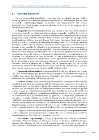 Valoración de la incapacidad en neurología 214
Guía de valoración de incapacidad laboral temporal para médicos de atención primaria (2.ª edición)
6.1  Enfermedad de Parkinson
Es una enfermedad neurológica progresiva que se caracteriza por rigidez,
temblor y lentitud de movimientos corporales voluntarios. La etiología es desconocida.
El estudio anatomo-patológico demuestra una degeneración del sistema
dopaminérgico nigroestriado y presencia de cuerpos de Lewy en las neuronas de la
sustancia negra cerebral.
El diagnóstico es principalmente clínico y se basa en la presencia de bradicinesia
y al menos uno de los siguientes signos: rigidez muscular, temblor de reposo o
inestabilidad postural que no se explican por otras causas. Otros elementos de apoyo
diagnóstico son el comienzo unilateral de los síntomas y la respuesta a L-dopa. Otras
manifestaciones clínicas son anteflexión del tronco, hipomimia facial con escaso
parpadeo, marcha festinante o fenómenos de congelación de la marcha, actitudes
distónicas, sobre todo en miembros inferiores. Pueden aparecer otros síntomas no
motores como perdida de olfacción y estreñimiento. También son frecuentes las
alteraciones del estado de ánimo, ansiedad y los trastornos en el ritmo de sueño y
alteraciones de conducta en las fases REM del sueño. Pueden aparecer manifestaciones
psiquiátricas como la psicosis y fenómenos alucinatorios, especialmente en los
pacientes con enfermedad de larga evolución. En fases avanzadas de la enfermedad
suelen aparecer alteraciones autonómicas, como hipotensión ortostática, alteración
de la frecuencia urinaria, incontinencia, sialorrea, vaciamiento gástrico retardado,
disfunción eréctil y pérdida de la líbido. No es frecuente que las alteraciones
autonómicas aparezcan de forma precoz en el curso de la enfermedad, lo que nos
haría pensar en otros procesos como la atrofia multisistémica.
El diagnóstico diferencial de la Enfermedad de Parkinson idiopática se plantea
con otras enfermedades que pueden producir lentitud de movimientos, rigidez y
temblor, tales como los parkinsonismos provocados por otras enfermedades; los
síndromes parkinson-plus y el temblor esencial.
El temblor esencial es un trastorno monosintomático, con temblor como síntoma
principal, al contrario de la enfermedad de Parkinson que requiere la presencia de
bradicinesia para su diagnóstico. El temblor esencial aumenta cuando se solicita al
paciente que mantenga los brazos extendidos (temblor postural), y también aparece
cuando el paciente realiza la maniobra dedo- nariz (temblor de acción). El temblor de
la enfermedad de Parkinson es máximo cuando las manos se encuentran en reposo
sin la influencia de la gravedad (temblor de reposo). Si el diagnóstico diferencial no
está claro, se puede solicitar un estudio de tomografía de emisión de fotón único
(DaTSCAN) que demuestra una hipocaptación de transportadores de dopamina en el
estriado de pacientes con enfermedad de Parkinson debido a la pérdida de células
dopaminergicas, siendo normal el estudio en el caso de temblor esencial. El DaTSCAN
no sirve para diferenciar la enfermedad de Parkinson de otras formas de parkinsonismo.
El diagnóstico diferencial con otras enfermedades que producen parkinsonismo
y otros procesos neurodegenerativos, englobados en el denominado síndrome
parkinson-plus, se describen en el siguiente epígrafe.
El tratamiento dopaminérgico (l-dopa y agonistas), es la base del tratamiento
sintomático de la Enfermedad de Parkinson. Es muy efectivo para tratar los síntomas
motores; sin embargo, no está exento de efectos secundarios a corto y largo plazo,
especialmente la somnolencia, las fluctuaciones motoras (oscilaciones en la movilidad
 