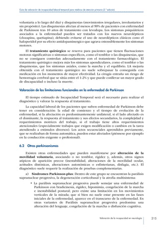 Valoración de la incapacidad en neurología 215
Guía de valoración de incapacidad laboral temporal para médicos de atención primaria (2.ª edición)
voluntaria a lo largo del día) y disquinesias (movimientos irregulares, involuntarios y
sin propósito). Las disquinesias afectan al menos al 90% de pacientes con enfermedad
de Parkinson tras 10 años de tratamiento con levodopa. Los síntomas psiquiátricos
asociados a la enfermedad pueden ser tratados con los nuevos neurolépticos
(clozapina, quetiapina), debiendo evitarse el uso de neurolépticos clásicos cono el
haloperidol por su efecto antidopaminergico que agrava ostensiblemente los síntomas
motores.
El tratamiento quirúrgico se reserva para pacientes que tienen fluctuaciones
motoras significativas o síntomas específicos, como el temblor o las disquinesias, que
no se consiguen controlan adecuadamente con el tratamiento farmacológico. El
tratamiento quirúrgico mejora más los síntomas apendiculares, como el temblor o las
disquinesias, que los síntomas axiales, como la marcha y el equilibrio. LA mejoría
obtenida con el tratamiento quirúrgico no suele sobrepasar la conseguida con
medicación en los momentos de mayor efectividad. La cirugía entraña un riesgo de
hemorragia cerebral que se sitúa entre el 1-2% y que puede conllevar un mayor grado
de discapacidad o incluso la muerte.
Valoración de las limitaciones funcionales en la enfermedad de Parkinson
El tiempo estimado de Incapacidad Temporal será el necesario para realizar el
diagnóstico y valorar la respuesta al tratamiento.
La capacidad laboral de los pacientes que sufren enfermedad de Parkinson debe
tener en consideración: la edad de comienzo y el tiempo de evolución de la
enfermedad, si la afectación es predominantemente unilateral, si el lado afectado es
el dominante, la respuesta al tratamiento y sus efectos secundarios, la complejidad y
requerimientos motrices del trabajo, si el trabajo tiene altos requerimientos
atencionales (especialmente trabajos que exigen modificación o cambios en la tarea
atendiendo a estímulos diversos). Los actos secuenciales aprendidos previamente,
que se realizaban de forma automática, pueden estar afectados (piénsese por ejemplo
en la conducción exigente o profesional).
6.2  Otros parkinsonismos
Existen otras enfermedades que pueden manifestarse por alteración de la
movilidad voluntaria, asociando o no temblor, rigidez y, además, otros signos
atípicos de aparición precoz (inestabilidad, alteraciones de la movilidad ocular,
actitudes distónicas, alteraciones autonómicas o esfinterianas, disfagia, etc.). El
diagnóstico suele requerir la realización de pruebas complementarias.
a)  Síndromes Parkinson-plus: Dentro de este grupo se encuentran la parálisis
supranuclear progresiva, la degeneración corticobasal y la atrofia multisistema:
•  La parálisis supranuclear progresiva puede semejar una enfermedad de
Parkinson con bradicinesia, rigidez, hipomimia, congelación de la marcha
e inestabilidad postural; pero existe una limitación en los movimientos
verticales de la mirada; que si bien no suele estar presente en las fases
iniciales de la enfermedad, aparece en el transcurso de la enfermedad. En
otras variantes de Parálisis supranuclear progresiva predomina una
alteración del lenguaje, congelación de la marcha o disfunción cognitiva.
 