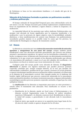 Valoración de la incapacidad en neurología 217
Guía de valoración de incapacidad laboral temporal para médicos de atención primaria (2.ª edición)
de Parkinson se basa en los antecedentes familiares y el estudio del gen de la
Huntingnina.
Valoración de las limitaciones funcionales en pacientes con parkinsonismo secundario
y síndromes parkinson-plus
El tiempo estimado de Incapacidad Temporal para estas enfermedades sería de
seis meses a un año. Tiempo necesario para realizar exploraciones complementarias,
hacer un seguimiento de los síntomas y signos clínicos y valorar la respuesta a la
medicación.
La capacidad laboral de los pacientes que sufren síndrome Parkinson-plus casi
siempre está afectada de forma significativa por la respuesta insuficiente a la
medicación y por la presencia de signos atípicos como la inestabilidad, actitudes
distónicas, y otras manifestaciones de carácter muy limitante. Los parkinsonismos
secundarios pueden mejorar si es posible tratar la causa que los provoca. La
enfermedad de Huntington no dispone de tratamiento curativo.
6.3 Distonía
La distonía se caracteriza por una contracción muscular mantenida de músculos
agonistas y antagonistas de una parte del cuerpo; aunque también puede
manifestarse como una afectación muscular generalizada, que provoca una postura
anormal o movimientos repetitivos. Se agrava con los movimientos voluntarios, y de
hecho, en algunos casos, la distonía solo está presente con determinados movimientos
voluntarios; es lo que ocurre por ejemplo en las distonías profesionales que afectan
a la musculatura del antebrazo y mano en el caso del calambre del escribiente, o la
musculatura oro-bucal en músicos que tocan instrumentos de viento.
Cualquier parte del cuerpo puede verse afectada de distonía. El diagnóstico
diferencial se plantea con algunos trastornos que pueden provocar posturas
corporales anómalas que, aunque semejen distonía, no lo son; por ejemplo: las
enfermedades vestibulares, parálisis del IV par craneal o lesiones en la fosa posterior
o espacio retrofaringeo pueden provocar inclinación cefálica semejante a la observada
en la distonía de la musculatura cervical. Otro ejemplo podría ser el síndrome del
hombre rígido (stiff-person) que provoca contracción mantenida de la musculatura
axial y proximal de miembros.La tetania,la miotonía muscular,y algunas enfermedades
reumatológicas pueden provocar posturas corporales anómalas, al igual que las crisis
epilépticas tónicas.
La clasificación de las distonías es importante pues tiene un valor pronóstico y
orienta sobre el tratamiento más adecuado. Para clasificarlas se recurre a tres
parámetros:
—— Distribución de la distonía: puede ser focal como el blefaroespasmo o la
distonía cervical. Segmentarias como la distonia de ambos miembros
superiores (bibraquial) o la distonía craneocervical. Hemidistonía si afecta a
la mitad del cuerpo, o generalizada si está afectada toda la musculatura
corporal.
—— Edad de inicio: que puede ser precoz si su aparición tiene lugar hasta de los
26 años de edad o tardía si aparece después de los 26 años.
 