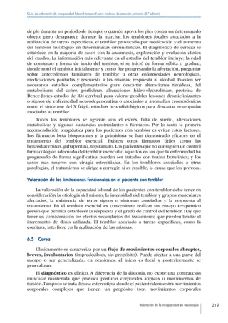 Valoración de la incapacidad en neurología 219
Guía de valoración de incapacidad laboral temporal para médicos de atención primaria (2.ª edición)
de pie durante un periodo de tiempo, o cuando apoya los pies contra un determinado
objeto; pero desaparece durante la marcha; los temblores focales asociados a la
realización de tareas especificas, el temblor provocado por medicación y el aumento
del temblor fisiológico en determinadas circunstancias. El diagnóstico de certeza se
establece en la mayoría de casos con la anamnesis, exploración y evolución clínica
del cuadro. La información más relevante en el estudio del temblor incluye: la edad
de comienzo y forma de inicio del temblor, si se inició de forma súbita o gradual,
donde notó el temblor inicialmente y como fue progresando la afectación, preguntar
sobre antecedentes familiares de temblor u otras enfermedades neurológicas,
medicaciones pautadas y respuesta a las mismas; respuesta al alcohol. Pueden ser
necesarios estudios complementarios para descartar alteraciones tiroideas, del
metabolismo del cobre, porfidinas, alteraciones hidro-electroliticas, proteína de
Bence-Jones estudio de RM cerebral para valorar posibles lesiones desmielinizantes
o signos de enfermedad neurodegenerativa o asociados a anomalías cromosómicas
como el síndrome del X frágil, estudios neurofisiológicos para descartar neuropatías
asociadas al temblor.
Todos los temblores se agravan con el estrés, falta de sueño, alteraciones
metabólicas y algunas sustancias estimulantes o fármacos. Por lo tanto la primera
recomendación terapéutica para los pacientes con temblor es evitar estos factores.
Los fármacos beta bloqueantes y la primidona se han demostrado eficaces en el
tratamiento del temblor esencial. Existen otros fármacos útiles como las
benzodiacepinas, gabapentina, topiramato. Los pacientes que no consiguen un control
farmacológico adecuado del temblor esencial o aquellos en los que la enfermedad ha
progresado de forma significativa pueden ser tratados con toxina botulínica; y los
casos más severos con cirugía esterotáxica. En los temblores asociados a otras
patologías, el tratamiento se dirige a corregir, si es posible, la causa que los provoca.
Valoración de las limitaciones funcionales en el paciente con temblor
La valoración de la capacidad laboral de los pacientes con temblor debe tener en
consideración la etiología del mismo, la intensidad del temblor y grupos musculares
afectados, la existencia de otros signos o síntomas asociados y la respuesta al
tratamiento. En el temblor esencial es conveniente realizar un ensayo terapéutico
previo que permita establecer la respuesta y el grado de control del temblor. Hay que
tener en consideración los efectos secundarios del tratamiento que pueden limitar el
incremento de dosis utilizada. El temblor asociado a tareas específicas, como la
escritura, interfiere en la realización de las mismas.
6.5 Corea
Clínicamente se caracteriza por un flujo de movimientos corporales abruptos,
breves, involuntarios (impredecibles, sin propósito). Puede afectar a una parte del
cuerpo o ser generalizada; en ocasiones, el inicio es focal y posteriormente se
generalizan.
El diagnóstico es clínico. A diferencia de la distonía, no existe una contracción
muscular mantenida que provoca posturas corporales atípicas o movimientos de
torsión.Tampoco se trata de una estereotipia donde el paciente demuestra movimientos
corporales complejos que tienen un propósito (son movimientos corporales
 