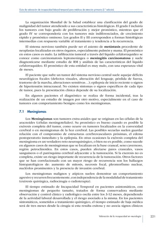Valoración de la incapacidad en neurología 221
Guía de valoración de incapacidad laboral temporal para médicos de atención primaria (2.ª edición)
La organización Mundial de la Salud establece una clasificación del grado de
malignidad del tumor atendiendo a sus características histológicas. El grado I incluiría
los tumores con bajo grado de proliferación y mejor pronóstico, mientras que el
grado IV se correspondería con los tumores más indiferenciados, de crecimiento
rápido y pronóstico ominoso. Los grados II y III corresponden a formas histológicas
intermedias con respuesta variable al tratamiento y tendencia a la recurrencia.
El sistema nervioso también puede ser el asiento de metástasis procedente de
neoplasias localizadas en otros órganos, especialmente pulmón y mama. El pronóstico
en estos casos es malo. La infiltración tumoral a través del líquido cefalorraquídeo se
conoce como carcinomatosis leptomeningea o meningitis carcinomatosa y suele
diagnosticarse mediante estudio de RM y análisis de las características del líquido
cefalorraquídeo. El pronóstico de esta entidad es muy malo, con una esperanza vital
de meses.
El paciente que sufre un tumor del sistema nervioso central suele aquejar déficits
neurológicos focales (defectos visuales, alteración del lenguaje, pérdida de fuerza,
trastorno de la marcha, alteraciones sensitivas…); epilepsia de inicio reciente o signos
de hipertensión intracraneal. No existen síntomas o signos específicos de cada tipo
de tumor, pues la presentación clínica depende de su localización.
En algunos pacientes el diagnóstico se realiza de forma incidental, tras la
realización de un estudio de imagen por otro motivo, especialmente en el caso de
tumores con comportamiento benigno como los meningiomas.
7.1 Meningiomas
Los Meningiomas son tumores extra-axiales que se originan en las células de la
aracnoides (células meningoteliales). Su pronóstico es bueno cuando es posible la
exéresis completa del tumor, como ocurre en tumores localizados en la convexidad
cerebral o en meningiomas de la hoz cerebral. Las posibles secuelas suelen guardar
relación con el compromiso de estructuras cerebrovasculares próximas, el edema
postoperatorio inmediato y la epilepsia. En otras ocasiones la exéresis completa del
meningioma es un verdadero reto neuroquirúrgico, o bien no es posible, como sucede
en algunos casos de meningiomas que se localizan en la base craneal, seno cavernoso,
región petroclinoidea. En estos casos, pueden afectarse pares craneales, vasos
sanguíneos o el parénquima cerebral adyacente a la tumoración. Si la exeresis no es
completa, existe un riesgo importante de recurrencia de la tumoración. Otros factores
que se han correlacionado con un mayor riesgo de recurrencia son los hallazgos
histopatológicos de: aumento de mitosis, necrosis focal, pleomorfismo nuclear,
nucléolos prominentes y la presencia de invasión cerebral.
Los meningiomas malignos y atípicos suelen demostrar un comportamiento
agresivo y recurren frecuentemente,con independencia de la modalidad de tratamiento
(exéresis quirúrgica, radiocirugía o radioterapia).
El tiempo estimado de Incapacidad Temporal en pacientes asintomáticos, con
meningiomas de pequeño tamaño, tratados de forma conservadora mediante
observación y control clínico y radiológico oscila entre los 3-12 meses, dependiendo
de la actividad laboral desarrollada y el riesgo asociado a la misma. En los pacientes
sintomáticos, sometidos a tratamiento quirúrgico, el tiempo estimado de baja médica
será de tres meses desde la cirugía si esta resulta exitosa y no asocia signos clínicos
 