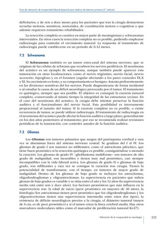 Valoración de la incapacidad en neurología 222
Guía de valoración de incapacidad laboral temporal para médicos de atención primaria (2.ª edición)
deficitarios, y de seis a doce meses para los pacientes que tras la cirugía demuestran
secuelas motoras, sensitivas, sensoriales, de coordinación motora o cognitivas y que
además requieren tratamiento rehabilitador.
La resección completa es curativa en mayor parte de meningiomas y schwanomas
intervenidos. En otros casos la resección completa no es posible, pudiendo emplearse
radiocirugía para controlar el crecimiento tumoral. La respuesta al tratamiento de
radiocirugía puede establecerse en un periodo de 6-12 meses.
7.2 Schwanoma
El Schwanoma también es un tumor extra-axial del sistema nervioso, que se
originan de las células de schwann que recubren los nervios periféricos. El neurinoma
del acústico es un ejemplo de schwanoma, aunque también puede aparecer esta
tumoración en otras localizaciones, como el nervio trigémino, nervio facial, nervio
accesorio, hipogloso y en el foramen yugular afectando a los pares craneales IX,X
y XI.Su crecimiento es lento,y su comportamiento es benigno.Asienta preferentemente
en las divisiones sensitivas del los nervios. Puede diagnosticarse de forma incidental
o al estudiar la causa de un déficit neurológico provocado por el tumor. El tratamiento
es quirúrgico, siempre que sea posible. El objetivo es conseguir la exeresis tumoral
completa, conservando al mismo tiempo la integridad de las estructuras vecinas. En
el caso del neurinoma del acústico, la cirugía debe intentar preservar la función
auditiva y el funcionalismo del nervio facial. Esta posibilidad es inversamente
proporcional al tamaño del tumor. Si la exeresis completa no es posible, o existe
recurrencia de tumor, se puede utilizar radiocirugía. El tratamiento de radiocirugía en
el neurinoma del acústico puede afectar la función auditiva a largo plazo; generalmente
en los dos años posteriores al tratamiento; por eso se recomienda realizar revisiones
periódicas de la tumoración, con controles anuales de la función auditiva.
7.3 Gliomas
Los Gliomas son tumores primarios que surgen del parénquima cerebral y rara
vez se diseminan fuera del sistema nervioso central. Se gradúan del I al IV. Los
gliomas de grado I son tumores no infiltrantes, como el astrocitoma pilocitico, que
tiene buen pronóstico si la resección quirúrgica es posible, consiguiéndose a menudo
la curación. Los gliomas de grado IV –glioblastoma multiforme– son tumores de alto
grado de malignidad, son incurables y tienen muy mal pronóstico, casi siempre
incompatibles con la vida laboral activa. Los gliomas de grado II o gliomas de bajo
grado, son infiltrantes y rara vez se consigue la curación tras cirugía. Tienen la
potencialidad de transformarse, con el tiempo, en tumores de mayor grado de
malignidad. Dentro de los gliomas de bajo grado se incluyen los astrocitomas,
oligodendrogliomas y oligoastrocitomas. La supervivencia en pacientes que sufren
glomas de bajo grados es variable y se sitúa entre el año y los 12 años (la supervivencia
media está entre seis y doce años). Los factores pronósticos que más influyen en la
supervivencia son: la edad de inicio (peor pronóstico en mayores de 40 años), la
histología (los astrocitomas tienen peor pronóstico que los oligodendrogliomas y los
oligoastrocitomas tienen una supervivencia intermedia entre estos dos tipos), la
existencia de déficits neurológicos previos a la cirugía, el diámetro tumoral (mayor
de 6 cm, es de peor pronóstico) y si el tumor cruza la línea cerebral media. Hay otros
marcadores moleculares útiles como el marcador de proliferación tumoral Ki-67).
 